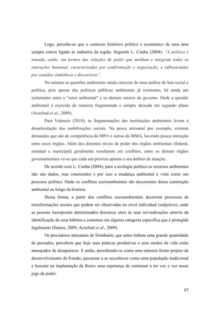 Logo, percebe-se que o contexto histórico político e econômico de uma área
sempre esteve ligado às industria da região. Segundo L. Cunha (2004): “A política é
tomada, então, em termos das relações de poder que moldam e integram todas as
interações humanas, caracterizadas por confrontação e negociação, e influenciadas
por sentidos simbólicos e discursivos”.
       No entanto as questões ambientais ainda carecem de uma análise de luta social e
política, pois apesar das políticas públicas ambientais já existentes, há ainda um
isolamento entre o “setor ambiental” e os demais setores do governo. Onde a questão
ambiental é exercida de maneira fragmentada e sempre deixada em segundo plano
(Acselrad et al., 2009).
       Para Valencio (2010), as fragmentações das instituições ambientais levam à
desarticulação das mobilizações sociais. Na pesca artesanal por exemplo, existem
demandas que são de competência do MPA e outras do MMA, havendo pouca interação
entre esses órgãos. Além dos distintos níveis de poder dos órgãos ambientais (federal,
estadual e municipal) geralmente resultarem em conflitos, entre os demais órgãos
governamentais vê-se que cada um prioriza apenas o seu âmbito de atuação.
       De acordo com L. Cunha (2004), para a ecologia política os recursos ambientais
não são dados, mas construídos e por isso a mudança ambiental é vista como um
processo político. Onde os conflitos socioambientais são decorrentes dessa construção
ambiental ao longo da história.
       Dessa forma, a partir dos conflitos socioambientais decorrem processos de
transformações sociais que podem ser observadas no nível individual (subjetivo), onde
as pessoas incorporam determinados discursos uteis às suas reivindicações através da
identificação de seus hábitos e costumes em alguma categoria especifica que é protegida
legalmente (Santos, 2009; Acselrad et al., 2009).
       Os pescadores artesanais de Sirinhaém, que antes tinham uma grande quantidade
de pescados, percebem que hoje suas práticas produtivas e seus modos de vida estão
ameaçados de desaparecer. E então, percebendo-se como uma minoria frente projeto de
desenvolvimento do Estado, passaram a se reconhecer como uma população tradicional
e buscam na implantação da Resex uma esperança de continuar a ter voz e vez nesse
jogo de poder.


                                                                                    87
 