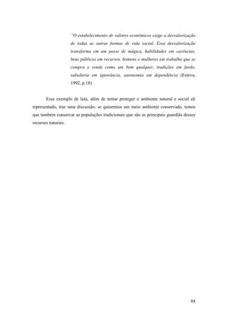 “O estabelecimento de valores econômicos exige a desvalorização
                     de todas as outras formas de vida social. Essa desvalorização
                     transforma em um passe de mágica, habilidades em carências,
                     bens públicos em recursos, homens e mulheres em trabalho que se
                     compra e vende como um bem qualquer, tradições em fardo,
                     sabedoria em ignorância, autonomia em dependência (Esteva,
                     1992, p.18).


       Esse exemplo de luta, além de tentar proteger o ambiente natural e social ali
representado, traz uma discussão: se quisermos um meio ambiente conservado, temos
que também conservar as populações tradicionais que são as principais guardiãs desses
recursos naturais.




                                                                                  88
 