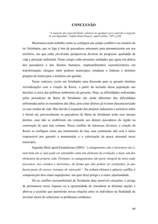 CONCLUSÃO

                     “A negação das especificidades culturais de qualquer povo equivale à negação
                     de sua dignidade” (Alpha Ouma Konaré; apud Cuéllar, 1997, p.69).

       Mostramos neste trabalho como se configura um campo conflitivo no estuário do
rio Sirinhaém, que se liga à luta de pescadores artesanais para permanecerem em seu
território, em que estão envolvidas perspectivas diversas de progresso, qualidade de
vida e proteção ambiental. Neste campo estão presentes entidades que agem em defesa
dos pescadores e dos direitos humanos, empreendimentos sucroalcooleiros em
transformação, choques entre poderes municipais, estaduais e federais e distintos
projetos de futuro para o território em questão.
       Nesse contexto, existe em Sirinhaém uma discussão para se garantir distintas
reivindicações com a criação da Resex, a partir da inclusão dessa população nas
decisões à cerca das políticas ambientais do governo. Hoje, as dificuldades enfrentadas
pelos pescadores de Barra de Sirinhaém são ainda diferentes das dificuldades
enfrentadas pelos ex-moradores das ilhas, pois estes últimos já tiveram descaracterizado
os seus modos de vida. Mas devido à expansão dos projetos industriais e turísticos sobre
o litoral sul, provavelmente os pescadores de Barra de Sirinhaém terão esse mesmo
destino, caso não se mobilizem em conjunto aos demais pescadores da região na
construção de uma luta comum. Nesse conflito de interesses diversos, a criação da
Resex se configura como um instrumento de luta, mas certamente não será o único
responsável por garantir a manutenção e a valorização da pesca artesanal nesse
município.
       Segundo Moré apud Ernandorena (2003) “o antagonismo não é destrutivo em si,
nem bom em si, mas pode ser entendido como um elemento da evolução, e mais, um dos
elementos da própria vida. Portanto, os antagonismos são parte integral do meio onde
nascemos, nos criamos e morremos; de forma que não podem ser extirpados, já que
fazem parte de nossos sistemas de interação”. Na cultura chinesa a palavra conflito é
composta por dois sinais superpostos: um quer dizer perigo e o outro, oportunidade.
       Há no conflito socioambiental de Sirinhaém duas possíveis situações: o perigo
de permanecer nesse impasse ou a oportunidade de considerar as distintas opções e
abrir-se a ocasiões que permitirão novas relações entre os indivíduos na finalidade de
inventar meios de solucionar os problemas cotidianos.


                                                                                              89
 