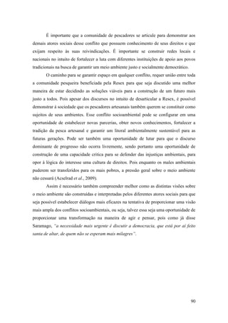 É importante que a comunidade de pescadores se articule para demonstrar aos
demais atores sociais desse conflito que possuem conhecimento de seus direitos e que
exijam respeito às suas reivindicações. É importante se construir redes locais e
nacionais no intuito de fortalecer a luta com diferentes instituições de apoio aos povos
tradicionais na busca de garantir um meio ambiente justo e socialmente democrático.
       O caminho para se garantir espaço em qualquer conflito, requer união entre toda
a comunidade pesqueira beneficiada pela Resex para que seja discutido uma melhor
maneira de estar decidindo as soluções viáveis para a construção de um futuro mais
justo a todos. Pois apesar dos discursos no intuito de desarticular a Resex, é possível
demonstrar à sociedade que os pescadores artesanais também querem se constituir como
sujeitos de seus ambientes. Esse conflito socioambiental pode se configurar em uma
oportunidade de estabelecer novas parcerias, obter novos conhecimentos, fortalecer a
tradição da pesca artesanal e garantir um litoral ambientalmente sustentável para as
futuras gerações. Pode ser também uma oportunidade de lutar para que o discurso
dominante de progresso não ocorra livremente, sendo portanto uma oportunidade de
construção de uma capacidade critica para se defender das injustiças ambientais, para
opor à lógica do interesse uma cultura de direitos. Pois enquanto os males ambientais
puderem ser transferidos para os mais pobres, a pressão geral sobre o meio ambiente
não cessará (Acselrad et al., 2009).
       Assim é necessário também compreender melhor como as distintas visões sobre
o meio ambiente são construídas e interpretadas pelos diferentes atores sociais para que
seja possível estabelecer diálogos mais eficazes na tentativa de proporcionar uma visão
mais ampla dos conflitos socioambientais, ou seja, talvez essa seja uma oportunidade de
proporcionar uma transformação na maneira de agir e pensar, pois como já disse
Saramago, “a necessidade mais urgente é discutir a democracia, que está por aí feito
santa de altar, de quem não se esperam mais milagres”.




                                                                                      90
 