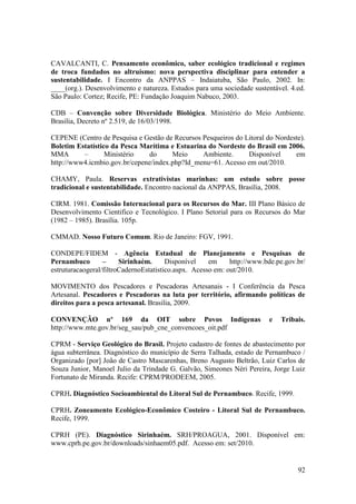 CAVALCANTI, C. Pensamento econômico, saber ecológico tradicional e regimes
de troca fundados no altruísmo: nova perspectiva disciplinar para entender a
sustentabilidade. I Encontro da ANPPAS – Indaiatuba, São Paulo, 2002. In:
____(org.). Desenvolvimento e natureza. Estudos para uma sociedade sustentável. 4.ed.
São Paulo: Cortez; Recife, PE: Fundação Joaquim Nabuco, 2003.

CDB – Convenção sobre Diversidade Biológica. Ministério do Meio Ambiente.
Brasilia, Decreto nº 2.519, de 16/03/1998.

CEPENE (Centro de Pesquisa e Gestão de Recursos Pesqueiros do Litoral do Nordeste).
Boletim Estatístico da Pesca Marítima e Estuarina do Nordeste do Brasil em 2006.
MMA       –       Ministério   do      Meio     Ambiente.      Disponível      em
http://www4.icmbio.gov.br/cepene/index.php?Id_menu=61. Acesso em out/2010.

CHAMY, Paula. Reservas extrativistas marinhas: um estudo sobre posse
tradicional e sustentabilidade. Encontro nacional da ANPPAS, Brasília, 2008.

CIRM. 1981. Comissão Internacional para os Recursos do Mar. III Plano Básico de
Desenvolvimento Cientifico e Tecnológico. I Plano Setorial para os Recursos do Mar
(1982 – 1985). Brasília. 105p.

CMMAD. Nosso Futuro Comum. Rio de Janeiro: FGV, 1991.

CONDEPE/FIDEM - Agência Estadual de Planejamento e Pesquisas de
Pernambuco        –     Sirinhaém.      Disponível    em     http://www.bde.pe.gov.br/
estruturacaogeral/filtroCadernoEstatistico.aspx. Acesso em: out/2010.

MOVIMENTO dos Pescadores e Pescadoras Artesanais - I Conferência da Pesca
Artesanal. Pescadores e Pescadoras na luta por território, afirmando políticas de
direitos para a pesca artesanal. Brasilia, 2009.

CONVENÇÃO nº 169 da OIT sobre Povos Indígenas                            e   Tribais.
http://www.mte.gov.br/seg_sau/pub_cne_convencoes_oit.pdf

CPRM - Serviço Geológico do Brasil. Projeto cadastro de fontes de abastecimento por
água subterrânea. Diagnóstico do município de Serra Talhada, estado de Pernambuco /
Organizado [por] João de Castro Mascarenhas, Breno Augusto Beltrão, Luiz Carlos de
Souza Junior, Manoel Julio da Trindade G. Galvão, Simeones Néri Pereira, Jorge Luiz
Fortunato de Miranda. Recife: CPRM/PRODEEM, 2005.

CPRH. Diagnóstico Socioambiental do Litoral Sul de Pernambuco. Recife, 1999.

CPRH. Zoneamento Ecológico-Econômico Costeiro - Litoral Sul de Pernambuco.
Recife, 1999.

CPRH (PE). Diagnóstico Sirinhaém. SRH/PROAGUA, 2001. Disponível em:
www.cprh.pe.gov.br/downloads/sinhaem05.pdf. Acesso em: set/2010.


                                                                                   92
 