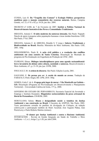 CUNHA, Luis H. Da “Tragédia dos Comuns” à Ecologia Política: perspectivas
analíticas para o manejo comunitário dos recursos naturais. Raízes, Campina
Grande, vol. 23, nº 01 e 02, p. 10-26, jan./dez. 2004.

DECRETO nº 6.040, de 7 de Fevereiro de 2007. Institui a Política Nacional de
Desenvolvimento Sustentável dos Povos e Comunidades Tradicionais.

DIEGUES, Antonio C. O mito moderno da natureza intocada. São Paulo: Nupaub-
Núcelo de apoio à pesquisa sobre populações humanas e áreas úmidas brasileiras- USP,
São Paulo, 3ª Ed. 2000.

DIEGUES, Antonio C. & ARRUDA, Rinaldo S. V (orgs.). Saberes Tradicionais e
Biodiversidade no Brasil. Brasilia: Ministério do Meio Ambiente; São Paulo: USP,
2001. 169p.

ERNANDORENA, Paulo R. A ação civil pública e a resolução dos conflitos
ambientais em zona costeira de Santa Catarina. Dissertação de Mestrado do
programa de Pós-Graduação em Engenharia de Produção da UFSC, 2003.

FLORIANI, Dimas. Diálogos interdisciplinares para uma agenda socioambiental:
breve inventário do debate sobre ciência, sociedade e natureza. Desenvolvimento e
Meio Ambiente, nº1, p. 21-39, ján./jun. UFPR, 2000.

FOUCAULT, M. A ordem do discurso. São Paulo: Edições Loyola, 2001.

GALEANO, E. De pernas pro ar: A escola do mundo ao avesso. Tradução de
FARACO, S. Porto Alegre, RS: LPM, 2010. 384p.

GOMES, Carla C. de A. O apego pelo lugar de morar : Vila Monticelli em Goiânia –
GO. Dissertação (Programa de Pós-Graduação em Desenvolvimento e Planejamento
Territorial) – Universidade Católica de Goiás, 177 p., 2008.

GOVERNO DO ESTADO DE PERNAMBUCO, Secretaria Especial da Juventude e
Emprego e Instituto Oceanário. Diagnóstico socioeconômico da pesca artesanal do
litoral de Pernambuco. CD-ROM, 2009.

HERCULANO, Selene. Riscos e desigualdade social: a temática da Justiça
Ambiental e sua construção no Brasil. I Encontro da ANPPAS. São Paulo, 2002.
Texto parcialmente extraído do panfleto de divulgação do Colóquio, de redação
coletiva,com a participação também de Henri Acselrad, José Augusto Pádua, Jean
PierreLeroy e Paulo Roberto Martins (mimeo).

___________. O clamor por Justiça Ambiental e contra o Racismo Ambiental.
INTERFACEHS – Revista de Gestão Integrada em Saúde do Trabalho e Meio
Ambiente - v.3, n.1, Artigo 2, p.1-20, jan./abril 2008.




                                                                                 93
 