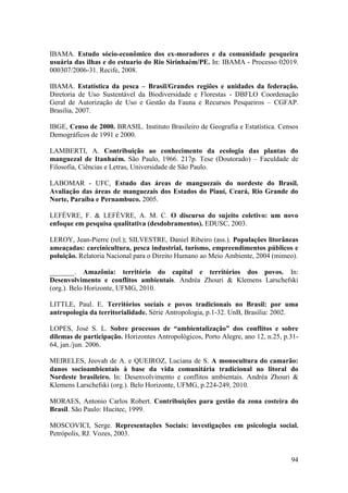 IBAMA. Estudo sócio-econômico dos ex-moradores e da comunidade pesqueira
usuária das ilhas e do estuario do Rio Sirinhaém/PE. In: IBAMA - Processo 02019.
000307/2006-31. Recife, 2008.

IBAMA. Estatística da pesca – Brasil/Grandes regiões e unidades da federação.
Diretoria de Uso Sustentável da Biodiversidade e Florestas - DBFLO Coordenação
Geral de Autorização de Uso e Gestão da Fauna e Recursos Pesqueiros – CGFAP.
Brasilia, 2007.

IBGE, Censo de 2000. BRASIL. Instituto Brasileiro de Geografia e Estatística. Censos
Demográficos de 1991 e 2000.

LAMBERTI, A. Contribuição ao conhecimento da ecologia das plantas do
manguezal de Itanhaém. São Paulo, 1966. 217p. Tese (Doutorado) – Faculdade de
Filosofia, Ciências e Letras, Universidade de São Paulo.

LABOMAR - UFC, Estudo das áreas de manguezais do nordeste do Brasil.
Avaliação das áreas de manguezais dos Estados do Piauí, Ceará, Rio Grande do
Norte, Paraíba e Pernambuco. 2005.

LEFÈVRE, F. & LEFÈVRE, A. M. C. O discurso do sujeito coletivo: um novo
enfoque em pesquisa qualitativa (desdobramentos). EDUSC, 2003.

LEROY, Jean-Pierre (rel.); SILVESTRE, Daniel Ribeiro (ass.). Populações litorâneas
ameaçadas: carcinicultura, pesca industrial, turismo, empreendimentos públicos e
poluição. Relatoria Nacional para o Direito Humano ao Meio Ambiente, 2004 (mimeo).

_______. Amazônia: território do capital e territórios dos povos. In:
Desenvolvimento e conflitos ambientais. Andréa Zhouri & Klemens Larschefski
(org.). Belo Horizonte, UFMG, 2010.

LITTLE, Paul. E. Territórios sociais e povos tradicionais no Brasil: por uma
antropologia da territorialidade. Série Antropologia, p.1-32. UnB, Brasília: 2002.

LOPES, José S. L. Sobre processos de “ambientalização” dos conflitos e sobre
dilemas de participação. Horizontes Antropológicos, Porto Alegre, ano 12, n.25, p.31-
64, jan./jun. 2006.

MEIRELES, Jeovah de A. e QUEIROZ, Luciana de S. A monocultura do camarão:
danos socioambientais à base da vida comunitária tradicional no litoral do
Nordeste brasileiro. In: Desenvolvimento e conflitos ambientais. Andréa Zhouri &
Klemens Larschefski (org.). Belo Horizonte, UFMG, p.224-249, 2010.

MORAES, Antonio Carlos Robert. Contribuições para gestão da zona costeira do
Brasil. São Paulo: Hucitec, 1999.

MOSCOVICI, Serge. Representações Sociais: investigações em psicologia social.
Petrópolis, RJ. Vozes, 2003.


                                                                                  94
 