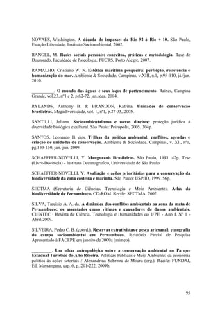NOVAES, Washington. A década do impasse: da Rio-92 à Rio + 10. São Paulo,
Estação Liberdade: Instituto Socioambiental, 2002.

RANGEL, M. Redes sociais pessoais: conceitos, práticas e metodologia. Tese de
Doutorado, Faculdade de Psicologia. PUCRS, Porto Alegre, 2007.

RAMALHO, Cristiano W. N. Estética marítima pesqueira: perfeição, resistência e
humanização do mar. Ambiente & Sociedade, Campinas, v.XIII, n.1, p.95-110, já./jun.
2010.

__________. O mundo das águas e seus laços de pertencimento. Raízes, Campina
Grande, vol.23, nº1 e 2, p.62-72, jan./dez. 2004.

RYLANDS, Anthony B. & BRANDON, Katrina. Unidades de conservação
brasileiras. Megadiversidade, vol. 1, nº1, p.27-35, 2005.

SANTILLI, Juliana. Socioambientalismo e novos direitos: proteção jurídica à
diversidade biológica e cultural. São Paulo: Peirópolis, 2005. 304p.

SANTOS, Leonardo B. dos. Trilhas da política ambiental: conflitos, agendas e
criação de unidades de conservação. Ambiente & Sociedade. Campinas, v. XII, nº1,
pg.133-150, jan.-jun. 2009.

SCHAEFFER-NOVELLI, Y. Manguezais Brasileiros. São Paulo, 1991. 42p. Tese
(Livre-Docência) - Instituto Oceanográfico, Universidade de São Paulo.

SCHAEFFER-NOVELLI, Y. Avaliação e ações prioritárias para a conservação da
biodiversidade da zona costeira e marinha. São Paulo: USP/IO, 1999. 56p.

SECTMA (Secretaria de Ciências, Tecnologia e Meio Ambiente). Atlas da
biodiversidade de Pernambuco. CD-ROM. Recife: SECTMA. 2002.

SILVA, Tarcísio A. A. da. A dinâmica dos conflitos ambientais na zona da mata de
Pernambuco: os assentados como vítimas e causadores de danos ambientais.
CIENTEC · Revista de Ciência, Tecnologia e Humanidades do IFPE - Ano I, Nº 1 -
Abril/2009.

SILVEIRA, Pedro C. B. (coord.). Reservas extrativistas e pesca artesanal: etnografia
do campo socioambiental em Pernambuco. Relatório Parcial de Pesquisa
Apresentado à FACEPE em janeiro de 2009a (mimeo).

_________. Um olhar antropológico sobre a conservação ambiental no Parque
Estadual Turístico do Alto Ribeira. Políticas Públicas e Meio Ambiente: da economia
política às ações setoriais / Alexandrina Sobreira de Moura (org.). Recife: FUNDAJ,
Ed. Massangana, cap. 6, p. 201-222, 2009b.




                                                                                 95
 