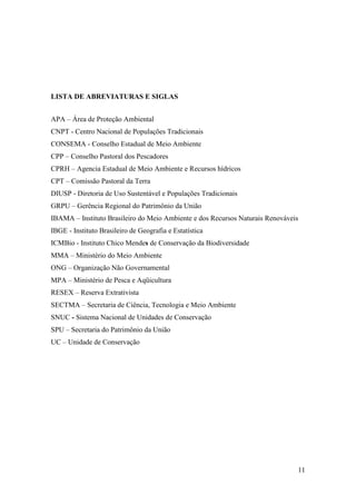 LISTA DE ABREVIATURAS E SIGLAS


APA – Área de Proteção Ambiental
CNPT - Centro Nacional de Populações Tradicionais
CONSEMA - Conselho Estadual de Meio Ambiente
CPP – Conselho Pastoral dos Pescadores
CPRH – Agencia Estadual de Meio Ambiente e Recursos hídricos
CPT – Comissão Pastoral da Terra
DIUSP - Diretoria de Uso Sustentável e Populações Tradicionais
GRPU – Gerência Regional do Patrimônio da União
IBAMA – Instituto Brasileiro do Meio Ambiente e dos Recursos Naturais Renováveis
IBGE - Instituto Brasileiro de Geografia e Estatística
ICMBio - Instituto Chico Mendes de Conservação da Biodiversidade
MMA – Ministério do Meio Ambiente
ONG – Organização Não Governamental
MPA – Ministério de Pesca e Aqüicultura
RESEX – Reserva Extrativista
SECTMA – Secretaria de Ciência, Tecnologia e Meio Ambiente
SNUC - Sistema Nacional de Unidades de Conservação
SPU – Secretaria do Patrimônio da União
UC – Unidade de Conservação




                                                                               11
 