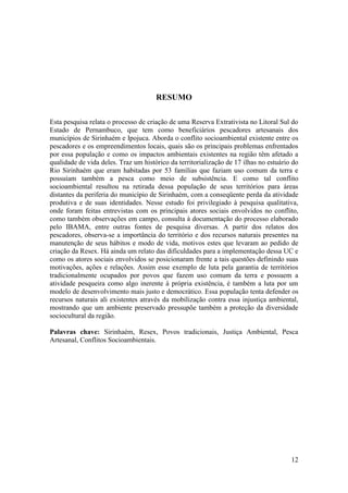 RESUMO

Esta pesquisa relata o processo de criação de uma Reserva Extrativista no Litoral Sul do
Estado de Pernambuco, que tem como beneficiários pescadores artesanais dos
municípios de Sirinhaém e Ipojuca. Aborda o conflito socioambiental existente entre os
pescadores e os empreendimentos locais, quais são os principais problemas enfrentados
por essa população e como os impactos ambientais existentes na região têm afetado a
qualidade de vida deles. Traz um histórico da territorialização de 17 ilhas no estuário do
Rio Sirinhaém que eram habitadas por 53 famílias que faziam uso comum da terra e
possuíam também a pesca como meio de subsistência. E como tal conflito
socioambiental resultou na retirada dessa população de seus territórios para áreas
distantes da periferia do município de Sirinhaém, com a conseqüente perda da atividade
produtiva e de suas identidades. Nesse estudo foi privilegiado à pesquisa qualitativa,
onde foram feitas entrevistas com os principais atores sociais envolvidos no conflito,
como também observações em campo, consulta à documentação do processo elaborado
pelo IBAMA, entre outras fontes de pesquisa diversas. A partir dos relatos dos
pescadores, observa-se a importância do território e dos recursos naturais presentes na
manutenção de seus hábitos e modo de vida, motivos estes que levaram ao pedido de
criação da Resex. Há ainda um relato das dificuldades para a implementação dessa UC e
como os atores sociais envolvidos se posicionaram frente a tais questões definindo suas
motivações, ações e relações. Assim esse exemplo de luta pela garantia de territórios
tradicionalmente ocupados por povos que fazem uso comum da terra e possuem a
atividade pesqueira como algo inerente à própria existência, é também a luta por um
modelo de desenvolvimento mais justo e democrático. Essa população tenta defender os
recursos naturais ali existentes através da mobilização contra essa injustiça ambiental,
mostrando que um ambiente preservado pressupõe também a proteção da diversidade
sociocultural da região.

Palavras chave: Sirinhaém, Resex, Povos tradicionais, Justiça Ambiental, Pesca
Artesanal, Conflitos Socioambientais.




                                                                                       12
 