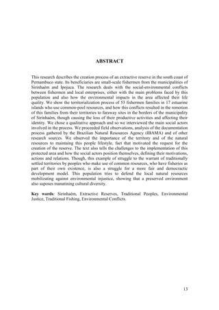 ABSTRACT


This research describes the creation process of an extractive reserve in the south coast of
Pernambuco state. Its beneficiaries are small-scale fishermen from the municipalities of
Sirinhaém and Ipojuca. The research deals with the social-environmental conflicts
between fishermen and local enterprises, either with the main problems faced by this
population and also how the environmental impacts in the area affected their life
quality. We show the territorialization process of 53 fishermen families in 17 estuarine
islands who use common-pool resources, and how this conflicts resulted in the remotion
of this families from their territories to faraway sites in the borders of the municipality
of Sirinhaém, though causing the loss of their productive activities and affecting their
identity. We chose a qualitative approach and so we interviewed the main social actors
involved in the process. We proceeded field observations, analysis of the documentation
process gathered by the Brazilian Natural Resources Agency (IBAMA) and of other
research sources. We observed the importance of the territory and of the natural
resources to maintaing this people lifestyle, fact that motivated the request for the
creation of the reserve. The text also tells the challenges to the implementation of this
protected area and how the social actors position themselves, defining their motivations,
actions and relations. Though, this example of struggle to the warrant of traditionally
settled territories by peoples who make use of common resources, who have fisheries as
part of their own existence, is also a struggle for a more fair and democractic
development model. This population tries to defend the local natural resources
mobilizating against environmental injustice, showing that a preserved environment
also suposes manatining cultural diversity.

Key words: Sirinhaém, Extractive Reserves, Traditional Peoples, Environmental
Justice, Traditional Fishing, Environmental Conflicts.




                                                                                        13
 