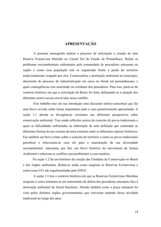 APRESENTAÇÃO

        A presente monografia analisa o processo de solicitação e criação de uma
Reserva Extrativista Marinha no Litoral Sul do Estado de Pernambuco. Relata os
problemas socioambientais enfrentados pela comunidade de pescadores artesanais na
região e como essa população tem se organizado frente à perda do território
tradicionalmente ocupado por eles. Contextualiza a destruição ambiental no município,
decorrente do processo de industrialização em curso no litoral sul pernambucano, e
quais conseqüências tem acarretado no cotidiano dos pescadores. Para isso, parte-se do
contexto histórico em que a solicitação da Resex foi feita, delineando-se a atuação dos
diferentes atores sociais envolvidos nesse conflito.
        Este trabalho traz em sua introdução uma discussão teórico-conceitual que faz
uma breve revisão sobre temas importantes para o caso posteriormente apresentado. A
seção 1.1 aborda as divergências existentes nas diferentes perspectivas sobre
conservação ambiental. Traz ainda reflexões acerca do conceito de povos tradicionais e
quais as dificuldades enfrentadas na elaboração de uma definição que contemple as
diferentes formas de uso comum da terra existente entre os diferentes sujeitos históricos.
Faz também um breve relato sobre o conceito de território e como os povos tradicionais
percebem e relacionam-se com ele para a manutenção da sua diversidade
socioambiental. Apresenta, por fim, um breve histórico do movimento de Justiça
Ambiental e relaciona os conflitos socioambientais a essa temática.
       Na seção 1.2 há um histórico da criação das Unidades de Conservação no Brasil
e dos órgãos ambientais. Relata-se ainda como surgiram as Reservas Extrativistas e
como essas UCs são regulamentadas pelo SNUC.
        A seção 1.3 traz o contexto histórico em que as Reservas Extrativistas Marinhas
surgiram e como tornaram-se um instrumento de defesa dos pescadores artesanais face à
destruição ambiental do litoral brasileiro. Aborda também como a pesca artesanal foi
vista pelos distintos órgãos governamentais que estiveram tratando dessa atividade
tradicional ao longo dos anos.



                                                                                       14
 