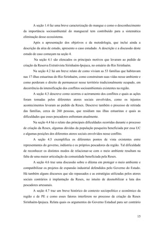A seção 1.4 faz uma breve caracterização do mangue e como o desconhecimento
da importância socioambiental do manguezal tem contribuído para a sistemática
eliminação desse ecossistema.
       Após a apresentação dos objetivos e da metodologia, que inclui ainda a
descrição da aŕea de estudo, apresento o caso estudado. A descrição e a discussão deste
estudo de caso começam na seção 4.
        Na seção 4.1 são elencados os principais motivos que levaram ao pedido de
criação da Reserva Extrativista Sirinhaém-Ipojuca, no estuário do Rio Sirinhaém.
       Na seção 4.2 há um breve relato de como viviam as 53 famílias que habitavam
nas 17 ilhas estuarinas do Rio Sirinhaém, como construíram suas vidas nesse ambiente e
como perderam o direito de permanecer nesse território tradicionalmente ocupado, em
decorrência da intensificação dos conflitos socioambientais existentes na região.
       A seção 4.3 descreve como ocorreu o acirramento dos conflitos e quais as ações
foram tomadas pelos diferentes atores sociais envolvidos, como os injustos
acontecimentos levaram ao pedido da Resex. Descreve também o processo de retirada
das famílias, cerca de 260 pessoas, que residiam nas ilhas estuarinas e quais as
dificuldades que esses pescadores enfrentam atualmente.
       Na seção 4.4 há o relato das principais dificuldades ocorridas durante o processo
de criação da Resex, algumas dúvidas da população pesqueira beneficiada por essa UC
e algumas posições dos diferentes atores sociais envolvidos nesse conflito.
       A seção 4.5 exemplifica os diferentes pontos de vista existentes entre
representantes do governo, indústria e os próprios pescadores da região. Tal dificuldade
de reconhecer os distintos modos de relacionar-se com o meio ambiente resultam na
falta de uma maior articulação da comunidade beneficiada pela Resex.
       A seção 4.6 traz uma discussão sobre o dilema em proteger o meio ambiente e
compatibilizar os projetos de expansão industrial defendidos pelo Governo do Estado.
Há também alguns discursos que são repassados e as estratégias utilizadas pelos atores
sociais contrários à implantação da Resex, no intuito de desmobilizar a luta dos
pescadores artesanais.
       A seção 4.7 traz um breve histórico do contexto sociopolítico e econômico da
região e de PE e como esses fatores interferem no processo de criação da Resex
Sirinhaém-Ipojuca. Relata quais os argumentos do Governo Estadual para ser contrário



                                                                                     15
 