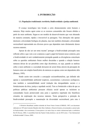 1. INTRODUÇÃO


         1.1. Populações tradicionais: território, biodiversidade e justiça ambiental.


         O avanço tecnológico tem levado a certo distanciamento entre homem e
natureza. Hoje muitos agem como se os recursos consumidos não fossem obtidos a
partir do meio ambiente. Segue-se um modelo de desenvolvimento que vem alterando
de maneira constante, rápida e irreversível as paisagens. Tais alterações não apenas
destroem a diversidade biológica do planeta, mas tem também eliminado a diversidade
sociocultural representada nos diversos povos que dependem mais diretamente desses
recursos naturais.
         Apesar de não ser um tema recente1 proteger a biodiversidade pressupõe uma
reflexão sobre o que vem a ser a natureza e qual o papel do homem nesse contexto, pois
a biodiversidade só será verdadeiramente protegida quando as divergências conceituais
sobre as questões ambientais forem melhor discutidas e quando a relação homem-
natureza deixar de ser percebida como algo dicotômico, ou seja, quando as análises
sobre o meio ambiente e a sociedade deixarem de serem feitas através da percepção do
homem como um simples beneficiário da natureza ou apenas como um dependente dela
(Branco, 1995).
         Sendo assim tem crescido a concepção socioambientalista, que defende não
apenas a sustentabilidade ambiental (espécies, ecossistemas e processos ecológicos),
mas também a sustentabilidade social (redução das desigualdades sociais e o
fortalecimento da ética, justiça e equidade social). Tem se fortalecido a ideia de que as
políticas públicas ambientais possuem eficácia social apenas se incluírem as
comunidades locais promovendo uma justa e equitativa repartição dos benefícios
oriundos da exploração dos recursos naturais. Nesta perspectiva a proteção da
biodiversidade pressupõe a manutenção da diversidade sociocultural, pois esta é

1
          O Relatório Brundtland, também intitulado de Nosso Futuro Comum (CMMAD, 1987), um documento
elaborado em 1987 pela Comissão Mundial sobre Meio Ambiente e Desenvolvimento, já recomendava a preservação
da biodiversidade e dos ecossistemas. O tema passou a ter maior força no cenário internacional após a conferência
Rio-92 (Novaes, 2002). A assembléia Geral das Nações Unidas declarou o ano de 2010 como o “Ano Internacional
da Biodiversidade” (Unesco, 2009)




                                                                                                             17
 