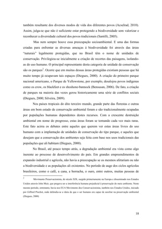 também resultante dos diversos modos de vida dos diferentes povos (Acselrad, 2010).
Assim, julga-se que não é suficiente estar protegendo a biodiversidade sem valorizar e
reconhecer a diversidade cultural dos povos tradicionais (Santilli, 2005).
          Mas nem sempre houve essa preocupação socioambiental. E uma das formas
criadas para enfrentar as diversas ameaças à biodiversidade foi através das áreas
“naturais” legalmente protegidas, que no Brasil têm o nome de unidades de
conservação. Privilegiou-se inicialmente a criação de recortes das paisagens, isolando-
as do uso humano. O principal representante desta categoria de unidade de conservação
são os parques2. Ocorre que em muitas dessas áreas protegidas existiam pessoas que há
muito tempo já ocupavam tais espaços (Diegues, 2000). A criação do primeiro parque
nacional americano, o Parque de Yellowstone, por exemplo, desalojou povos indígenas
como os crow, os blackfeet e os shoshone-bannock (Bensusan, 2006). De fato, a criação
de parques na maioria das vezes gerou historicamente uma série de conflitos sociais
(Diegues, 2000; Silveira, 2009).
         Nos países tropicais do dito terceiro mundo, grande parte das florestas e outras
áreas em bom estado de conservação ambiental foram e são tradicionalmente ocupadas
por populações humanas dependentes destes recursos. Com a crescente destruição
ambiental em nome do progresso, estas áreas foram se tornando cada vez mais raras.
Este fato acirra os debates entre aqueles que querem ver estas áreas livres do uso
humano com a implantação de unidades de conservação do tipo parque, e aqueles que
desejam que a conservação dos ambientes seja feita com base nos usos tradicionais das
populações que ali habitam (Diegues, 2000).
         No Brasil, até pouco tempo atrás, a degradação ambiental era vista como algo
inerente ao processo de desenvolvimento do país. Em grandes empreendimentos de
expansão industrial e agrícola, não havia a preocupação se os mesmos afetariam ou não
a biodiversidade e as populações ali existentes. No período de auge dos ciclos agrícolas
brasileiros, como o café, a cana, a borracha, o ouro, entre outros, muitas pessoas de
2
          Movimento Preservacionista, do século XIX, surgido primeiramente na Europa e disseminado nos Estados
Unidos através John Muir, que pregava ser a interferência humana prejudicial à preservação do meio ambiente. Neste
mesmo período, entretanto, havia nos EUA Movimento dos Conservacionistas, também nos Estados Unidos, iniciado
por Gifford Pinchot, onde defendia-se a ideia de que o ser humano era capaz de auxiliar na preservação ambiental
(Diegues, 2000)




                                                                                                              18
 