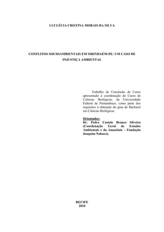 LUCLÉCIA CRISTINA MORAIS DA SILVA




CONFLITOS SOCIOAMBIENTAIS EM SIRINHAÉM-PE: UM CASO DE
                INJUSTIÇA AMBIENTAL




                                 Trabalho de Conclusão de Curso
                          apresentado à coordenação do Curso de
                          Ciências Biológicas, da Universidade
                          Federal de Pernambuco, como parte dos
                          requisitos à obtenção do grau de Bacharel
                          em Ciências Biológicas.

                          Orientador:
                          Dr. Pedro Castelo Branco Silveira
                          (Coordenação    Geral  de   Estudos
                          Ambientais e da Amazônia – Fundação
                          Joaquim Nabuco).




                       RECIFE
                        2010
 