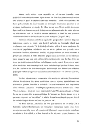 Mesmo sendo muitas vezes esquecidas ou até mesmo ignoradas, essas
populações têm conseguindo obter algum avanço em suas lutas para terem legitimados
seus direitos de posse e soberania sobre seus territórios. Diante desse contexto e na
busca pela proteção da biodiversidade, as populações tradicionais passaram a ter
protegido juridicamente seu modos de vida e uso da terra. Nesse sentido, temos nas
Reservas Extrativistas um exemplo de instrumento pela manutenção dos meios próprios
de relacionar-se com os recursos naturais existentes a partir de um profundo
conhecimento sobre os mesmos e sobre os ciclos biológicos (Diegues, 2001).
         Dentre os diferentes contextos e argumentos que postulam o conceito de povos
tradicionais, percebe-se existir uma flexível definição na legislação oficial que
regulamenta essa categoria. Tal definição legal reitera a ideia de que o surgimento do
conceito de populações tradicionais tem um caráter político que pretende tentar
solucionar o suposto problema da presença de grupos humano em áreas destinadas a
preservação ambiental. E então, diferentes grupos sociais específicos são incorporados
nessa categoria legal que tenta diferenciá-los juridicamente para dar-lhes direito as
terras que tradicionalmente habitam ou habitavam. Assim a partir desse aspecto legal,
vê-se ser adotada para essa categoria de povos tradicionais perspectivas diversas, entre
elas, há a defesa de ser esta uma categoria político-legal, pois permite que diferentes
populações tenham assegurados seus direitos consuetudinários e seu território (Silveira,
2010).
         No nível internacional, a preocupação pelo respeito por parte dos Governos aos
direitos diferenciados dos povos tradicionais cresceu bastante, principalmente em
referência a questões fundiárias e territoriais. Um dos instrumentos mais importantes
sobre o tema é a Convenção 169 da Organização Internacional do Trabalho (OIT) sobre
“Povos indígenas e tribais em países independentes”, de 1989, que estabelece, no Artigo
II, que os governos têm a responsabilidade de “proteger os direitos desses povos e
garantir o respeito à sua integridade”. A adoção dessa Convenção pelo governo federal
foi estabelecida pelo Senado Nacional em junho de 2002.
         No Brasil além da Constituição de 1988 que reconhece em seu artigo 216 o
Patrimônio Cultural Brasileiro como um bem jurídico e caracteriza-o como sendo "bens
de natureza material e imaterial, tomados individualmente ou em conjunto, portadores
de referência à identidade, à ação e à memória dos diferentes grupos formadores da



                                                                                     21
 