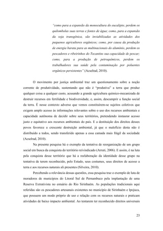 “como para a expansão da monocultura do eucalipto, perdem os
                       quilombolas suas terras e fontes de água; como, para a expansão
                       da soja transgênica, são inviabilizadas as atividades dos
                       pequenos agricultores orgânicos; como, por causa da produção
                       de energia barata para as multinacionais do alumínio, perdem os
                       pescadores e ribeirinhos do Tocantins sua capacidade de pescar;
                       como,    para    a   produção    de      petroquímicos,   perdem   os
                       trabalhadores sua saúde pela contaminação por poluentes
                       orgânicos persistentes” (Acselrad, 2010).


       O movimento por justiça ambiental traz um questionamento sobre a noção
corrente de produtividade, sustentando que não é “produtiva” a terra que produz
qualquer coisa a qualquer custo, acusando a grande agricultura químico-mecanizada de
destruir recursos em fertilidade e biodiversidade, e, assim, descumprir a função social
da terra. É nesse contexto adverso que vemos constituírem-se sujeitos coletivos que
exigem amplo acesso às informações relevantes sobre o uso dos recursos ambientais e
capacidade autônoma de decidir sobre seus territórios, pretendendo instaurar acesso
justo e equitativo aos recursos ambientais do país. E a destituição dos direitos desses
povos favorece a crescente destruição ambiental, já que o malefício desta não é
distribuído a todos, sendo transferido apenas a essa camada mais frágil da sociedade
(Acselrad, 2010).
       Na presente pesquisa há o exemplo da tentativa de reorganização de um grupo
social em busca da conquista do território reivindicado (Arruti, 2006). E assim, é na luta
pela conquista desse território que há a reelaboração da identidade desse grupo na
tentativa de terem reconhecido, pelo Estado, seus costumes, seus direitos de acesso a
terra e aos recursos naturais ali presentes (Silveira, 2010).
       Percebendo a relevância dessas questões, essa pesquisa traz o exemplo de luta de
moradores de municípios do Litoral Sul de Pernambuco pela implantação de uma
Reserva Extrativista no estuário do Rio Sirinhaém. As populações tradicionais aqui
referidas são os pescadores artesanais existentes no município de Sirinhaém e Ipojuca,
que possuem um modo próprio de uso e relação com os recursos naturais e praticam
atividades de baixo impacto ambiental. Ao tentarem ter reconhecido direitos universais



                                                                                          23
 