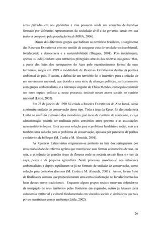 áreas privadas em seu perímetro e elas possuem ainda um conselho deliberativo
formado por diferentes representantes da sociedade civil e do governo, sendo em sua
maioria composto pela população local (MMA, 2006).
         Diante dos diferentes grupos que habitam no território brasileiro, o surgimento
das Reservas Extrativista vem no sentido de assegurar essa diversidade socioambiental,
fortalecendo a democracia e a sustentabilidade (Diegues, 2001). Pois inicialmente,
apenas os índios tinham seus territórios protegidos através das reservas indígenas. Mas,
a partir das lutas dos seringueiros do Acre pelo reconhecimento formal de seus
territórios, surgiu em 1989 a modalidade de Reservas Extrativistas dentro da política
ambiental do país. E assim, a defesa de um território foi o incentivo para a criação de
um movimento nacional, que devido a uma série de alianças políticas, particularmente
com grupos ambientalistas, e a liderança singular de Chico Mendes, conseguiu construir
um novo espaço político e, nesse processo, instituir novos atores sociais no cenário
nacional (Little, 2002).
       Em 23 de janeiro de 1990 foi criada a Reserva Extrativista do Alto Juruá, como
a primeira unidade de conservação desse tipo. Toda a área da Resex foi destinada pela
União ao usufruto exclusivo dos moradores, por meio de contrato de concessão, e cuja
administração poderia ser realizada pelos convênios entre governo e as associações
representativas locais. Esta era uma solução para o problema fundiário e social, mas era
também uma solução para o problema de conservação, apoiada por pareceres de peritos
e relatórios de biólogos (M. Cunha e M. Almeida, 2001).
       As Reservas Extrativistas originaram-se portanto na luta dos seringueiros por
uma modalidade de reforma agrária que mantivesse suas formas costumeiras de uso, ou
seja, a existência de grandes áreas de floresta onde se poderia extrair látex e viver da
caça, pesca e da pequena agricultura. Neste processo, associou-se aos interesses
ambientalistas e depois espalharam-se já no formato de unidade de conservação, como
solução para contextos diversos (M. Cunha e M. Almeida, 2001). Assim, foram fruto
de finalidades comuns que proporcionaram uma certa colaboração no fortalecimento das
lutas desses povos tradicionais. Enquanto alguns grupos sociais tentavam defender-se
da usurpação de seus territórios pelas fronteiras em expansão, outros já lutavam pela
autonomia territorial e cultural fundamentada em vínculos sociais e simbólicos que tais
povos mantinham com o ambiente (Little, 2002).



                                                                                     26
 