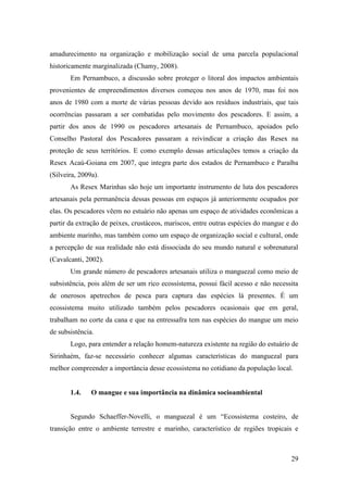 amadurecimento na organização e mobilização social de uma parcela populacional
historicamente marginalizada (Chamy, 2008).
       Em Pernambuco, a discussão sobre proteger o litoral dos impactos ambientais
provenientes de empreendimentos diversos começou nos anos de 1970, mas foi nos
anos de 1980 com a morte de várias pessoas devido aos resíduos industriais, que tais
ocorrências passaram a ser combatidas pelo movimento dos pescadores. E assim, a
partir dos anos de 1990 os pescadores artesanais de Pernambuco, apoiados pelo
Conselho Pastoral dos Pescadores passaram a reivindicar a criação das Resex na
proteção de seus territórios. E como exemplo dessas articulações temos a criação da
Resex Acaú-Goiana em 2007, que integra parte dos estados de Pernambuco e Paraíba
(Silveira, 2009a).
       As Resex Marinhas são hoje um importante instrumento de luta dos pescadores
artesanais pela permanência dessas pessoas em espaços já anteriormente ocupados por
elas. Os pescadores vêem no estuário não apenas um espaço de atividades econômicas a
partir da extração de peixes, crustáceos, mariscos, entre outras espécies do mangue e do
ambiente marinho, mas também como um espaço de organização social e cultural, onde
a percepção de sua realidade não está dissociada do seu mundo natural e sobrenatural
(Cavalcanti, 2002).
       Um grande número de pescadores artesanais utiliza o manguezal como meio de
subsistência, pois além de ser um rico ecossistema, possui fácil acesso e não necessita
de onerosos apetrechos de pesca para captura das espécies lá presentes. É um
ecossistema muito utilizado também pelos pescadores ocasionais que em geral,
trabalham no corte da cana e que na entressafra tem nas espécies do mangue um meio
de subsistência.
       Logo, para entender a relação homem-natureza existente na região do estuário de
Sirinhaém, faz-se necessário conhecer algumas características do manguezal para
melhor compreender a importância desse ecossistema no cotidiano da população local.


       1.4.    O mangue e sua importância na dinâmica socioambiental


       Segundo Schaeffer-Novelli, o manguezal é um “Ecossistema costeiro, de
transição entre o ambiente terrestre e marinho, característico de regiões tropicais e



                                                                                     29
 