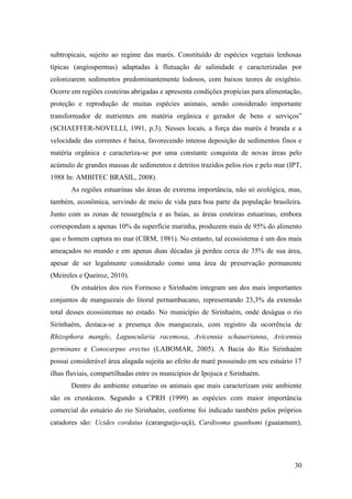 subtropicais, sujeito ao regime das marés. Constituído de espécies vegetais lenhosas
típicas (angiospermas) adaptadas à flutuação de salinidade e caracterizadas por
colonizarem sedimentos predominantemente lodosos, com baixos teores de oxigênio.
Ocorre em regiões costeiras abrigadas e apresenta condições propícias para alimentação,
proteção e reprodução de muitas espécies animais, sendo considerado importante
transformador de nutrientes em matéria orgânica e gerador de bens e serviços”
(SCHAEFFER-NOVELLI, 1991, p.3). Nesses locais, a força das marés é branda e a
velocidade das correntes é baixa, favorecendo intensa deposição de sedimentos finos e
matéria orgânica e caracteriza-se por uma constante conquista de novas áreas pelo
acúmulo de grandes massas de sedimentos e detritos trazidos pelos rios e pelo mar (IPT,
1988 In: AMBITEC BRASIL, 2008).
       As regiões estuarinas são áreas de extrema importância, não só ecológica, mas,
também, econômica, servindo de meio de vida para boa parte da população brasileira.
Junto com as zonas de ressurgência e as baías, as áreas costeiras estuarinas, embora
correspondam a apenas 10% da superfície marinha, produzem mais de 95% do alimento
que o homem captura no mar (CIRM, 1981). No entanto, tal ecossistema é um dos mais
ameaçados no mundo e em apenas duas décadas já perdeu cerca de 35% de sua área,
apesar de ser legalmente considerado como uma área de preservação permanente
(Meireles e Queiroz, 2010).
       Os estuários dos rios Formoso e Sirinhaém integram um dos mais importantes
conjuntos de manguezais do litoral pernambucano, representando 23,3% da extensão
total desses ecossistemas no estado. No município de Sirinhaém, onde deságua o rio
Sirinhaém, destaca-se a presença dos manguezais, com registro da ocorrência de
Rhizophora mangle, Laguncularia racemosa, Avicennia schauerianna, Avicennia
germinans e Conocarpus erectus (LABOMAR, 2005). A Bacia do Rio Sirinhaém
possui considerável área alagada sujeita ao efeito de maré possuindo em seu estuário 17
ilhas fluviais, compartilhadas entre os municípios de Ipojuca e Sirinhaém.
       Dentro do ambiente estuarino os animais que mais caracterizam este ambiente
são os crustáceos. Segundo a CPRH (1999) as espécies com maior importância
comercial do estuário do rio Sirinhaém, conforme foi indicado também pelos próprios
catadores são: Ucides cordatus (caranguejo-uçá), Cardisoma guanhumi (guaiamum),




                                                                                    30
 