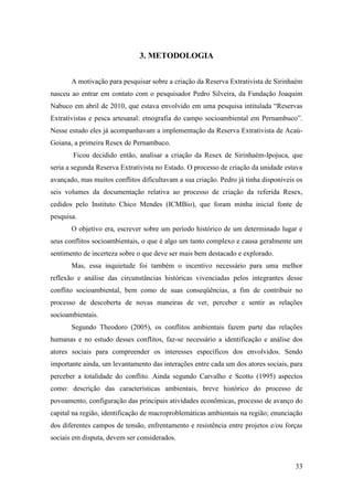 3. METODOLOGIA


       A motivação para pesquisar sobre a criação da Reserva Extrativista de Sirinhaém
nasceu ao entrar em contato com o pesquisador Pedro Silveira, da Fundação Joaquim
Nabuco em abril de 2010, que estava envolvido em uma pesquisa intitulada “Reservas
Extrativistas e pesca artesanal: etnografia do campo socioambiental em Pernambuco”.
Nesse estudo eles já acompanhavam a implementação da Reserva Extrativista de Acaú-
Goiana, a primeira Resex de Pernambuco.
       Ficou decidido então, analisar a criação da Resex de Sirinhaém-Ipojuca, que
seria a segunda Reserva Extrativista no Estado. O processo de criação da unidade estava
avançado, mas muitos conflitos dificultavam a sua criação. Pedro já tinha disponíveis os
seis volumes da documentação relativa ao processo de criação da referida Resex,
cedidos pelo Instituto Chico Mendes (ICMBio), que foram minha inicial fonte de
pesquisa.
       O objetivo era, escrever sobre um período histórico de um determinado lugar e
seus conflitos socioambientais, o que é algo um tanto complexo e causa geralmente um
sentimento de incerteza sobre o que deve ser mais bem destacado e explorado.
       Mas, essa inquietude foi também o incentivo necessário para uma melhor
reflexão e análise das circunstâncias históricas vivenciadas pelos integrantes desse
conflito socioambiental, bem como de suas conseqüências, a fim de contribuir no
processo de descoberta de novas maneiras de ver, perceber e sentir as relações
socioambientais.
       Segundo Theodoro (2005), os conflitos ambientais fazem parte das relações
humanas e no estudo desses conflitos, faz-se necessário a identificação e análise dos
atores sociais para compreender os interesses específicos dos envolvidos. Sendo
importante ainda, um levantamento das interações entre cada um dos atores sociais, para
perceber a totalidade do conflito. Ainda segundo Carvalho e Scotto (1995) aspectos
como: descrição das características ambientais, breve histórico do processo de
povoamento, configuração das principais atividades econômicas, processo de avanço do
capital na região, identificação de macroproblemáticas ambientais na região; enunciação
dos diferentes campos de tensão, enfrentamento e resistência entre projetos e/ou forças
sociais em disputa, devem ser considerados.



                                                                                     33
 