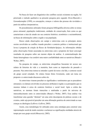 Na busca de fazer um diagnóstico dos conflitos sociais existentes na região, foi
priorizado o método qualitativo na presente pesquisa pois segundo Alves-Mazzotti e
Gewandsznajder (1999), as concepções, crenças e valores das pessoas são revelados a
partir de análises interpretativas.
       Os procedimentos utilizados foram pesquisa bibliográfica diversa sobre os temas
pesca artesanal, populações tradicionais, unidades de conservação, bem como as que
caracterizam a área de estudo em seu contexto histórico, econômico e socioambiental,
na busca de informações sobre a região e sua população.
       Houve ainda observações em campo e entrevistas com os principais atores
sociais envolvidos no conflito visando perceber o contexto político e institucional que
levou à proposta de criação da Resex de Sirinhaém-Ipojuca. As informações obtidas
pelas observações foram associadas às entrevistas com o propósito de fazer convergir
resultados de pesquisa sobre um mesmo objeto de análise. A contextualização das
fontes heterogêneas visa conferir uma maior confiabilidade entre as narrativas (Beaud e
Weber, 2007).
       Na pesquisa de campo, as entrevistas etnográficas buscaram ter acesso aos
relatos de historias de vida e a memória, bem como as impressões do passado e
presente. Nas entrevistas tentou-se entender a partir do texto e da fala, o contexto social
do grupo social estudado. Os relatos foram feitos livremente, onde um tema era
proposto e o entrevistado discursava sobre ele.
       As entrevistas visaram perceber os significados e sentimentos que os pescadores
artesanais e os demais envolvidos no processo atribuíam à região e as percepções que os
mesmos tinham à cerca do contexto histórico e social local. Após a coleta das
narrativas, as mesmas foram transcritas e analisadas a partir do universo de
interconhecimento entre os entrevistados (Beaud e Weber, 2007). Essa análise visa
transformar uma questão “abstrata” em uma série decomposta de práticas sociais e de
eventos, onde seja possível perceber em uma afirmação genérica do entrevistado as suas
crenças ou ideologias (Lefèvre e Lefévre, 2003).
       Assim, essa metodologia foi utilizada como uma estratégia para construir uma
representação social de modo coerente e esclarecer as significações moldadas através do
tempo por esse grupo social (Moscovici, 2003).




                                                                                        34
 