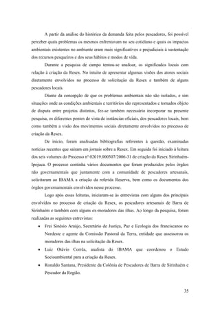 A partir da análise do histórico da demanda feita pelos pescadores, foi possível
perceber quais problemas os mesmos enfrentavam no seu cotidiano e quais os impactos
ambientais existentes no ambiente eram mais significativos e prejudiciais à sustentação
dos recursos pesqueiros e dos seus hábitos e modos de vida.
       Durante a pesquisa de campo tentou-se analisar, os significados locais com
relação à criação da Resex. No intuito de apresentar algumas visões dos atores sociais
diretamente envolvidos no processo de solicitação da Resex e também de alguns
pescadores locais.
       Diante da concepção de que os problemas ambientais não são isolados, e sim
situações onde as condições ambientais e territórios são representados e tornados objeto
de disputa entre projetos distintos, fez-se também necessário incorporar na presente
pesquisa, os diferentes pontos de vista de instâncias oficiais, dos pescadores locais, bem
como também a visão dos movimentos sociais diretamente envolvidos no processo de
criação da Resex.
       De inicio, foram analisadas bibliografias referentes à questão, examinadas
notícias recentes que saíram em jornais sobre a Resex. Em seguida foi iniciado à leitura
dos seis volumes do Processo nº 02019.000307/2006-31 de criação da Resex Sirinhaém-
Ipojuca. O processo continha vários documentos que foram produzidos pelos órgãos
não governamentais que juntamente com a comunidade de pescadores artesanais,
solicitaram ao IBAMA a criação da referida Reserva, bem como os documentos dos
órgãos governamentais envolvidos nesse processo.
       Logo após essas leituras, iniciaram-se às entrevistas com alguns dos principais
envolvidos no processo de criação da Resex, os pescadores artesanais de Barra de
Sirinhaém e também com alguns ex-moradores das ilhas. Ao longo da pesquisa, foram
realizadas as seguintes entrevistas:
       Frei Sinésio Araújo, Secretário de Justiça, Paz e Ecologia dos franciscanos no
       Nordeste e agente da Comissão Pastoral da Terra, entidade que assessorou os
       moradores das ilhas na solicitação da Resex.
       Luiz Otávio Corrêa, analista do IBAMA que coordenou o Estudo
       Socioambiental para a criação da Resex.
       Ronaldo Santana, Presidente da Colônia de Pescadores de Barra de Sirinhaém e
       Pescador da Região.



                                                                                       35
 