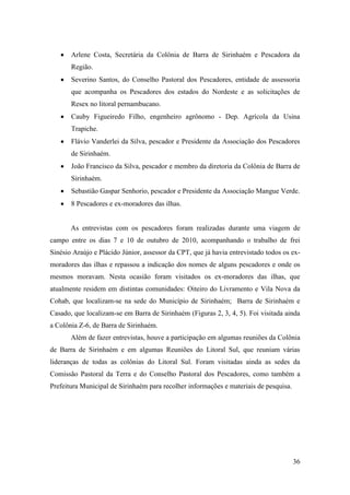 Arlene Costa, Secretária da Colônia de Barra de Sirinhaém e Pescadora da
       Região.
       Severino Santos, do Conselho Pastoral dos Pescadores, entidade de assessoria
       que acompanha os Pescadores dos estados do Nordeste e as solicitações de
       Resex no litoral pernambucano.
       Cauby Figueiredo Filho, engenheiro agrônomo - Dep. Agrícola da Usina
       Trapiche.
       Flávio Vanderlei da Silva, pescador e Presidente da Associação dos Pescadores
       de Sirinhaém.
       João Francisco da Silva, pescador e membro da diretoria da Colônia de Barra de
       Sirinhaém.
       Sebastião Gaspar Senhorio, pescador e Presidente da Associação Mangue Verde.
       8 Pescadores e ex-moradores das ilhas.


       As entrevistas com os pescadores foram realizadas durante uma viagem de
campo entre os dias 7 e 10 de outubro de 2010, acompanhando o trabalho de frei
Sinésio Araújo e Plácido Júnior, assessor da CPT, que já havia entrevistado todos os ex-
moradores das ilhas e repassou a indicação dos nomes de alguns pescadores e onde os
mesmos moravam. Nesta ocasião foram visitados os ex-moradores das ilhas, que
atualmente residem em distintas comunidades: Oiteiro do Livramento e Vila Nova da
Cohab, que localizam-se na sede do Município de Sirinhaém; Barra de Sirinhaém e
Casado, que localizam-se em Barra de Sirinhaém (Figuras 2, 3, 4, 5). Foi visitada ainda
a Colônia Z-6, de Barra de Sirinhaém.
       Além de fazer entrevistas, houve a participação em algumas reuniões da Colônia
de Barra de Sirinhaém e em algumas Reuniões do Litoral Sul, que reuniam várias
lideranças de todas as colônias do Litoral Sul. Foram visitadas ainda as sedes da
Comissão Pastoral da Terra e do Conselho Pastoral dos Pescadores, como também a
Prefeitura Municipal de Sirinhaém para recolher informações e materiais de pesquisa.




                                                                                       36
 
