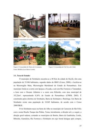 Figura2: Comunidade do Casado.                   Figura 3: Comunidade de Barra de Sirinhaém.




Figura 4: Comunidade do Oiteiro do Livramento.   Figura 5: Comunidade da Vila Nova da Cohab.
Fonte: IBAMA (Luiz Otávio Corrêa).



3.1. Área de Estudo:
         O município de Sirinhaém encontra-se a 80 Km da cidade do Recife, têm uma
população de 33.046 habitantes, segundo dados do IBGE (Censo, 2000), e localiza-se
na Mesorregião Mata, Microrregião Meridional do Estado de Pernambuco. Este
município limita-se a norte com Ipojuca e Escada, a sul com Rio Formoso e Tamandaré,
a leste com o Oceano Atlântico e a oeste com Ribeirão, com área municipal de
352,2km², representando 0,36% do Estado de Pernambuco (CPRM, 2005). É
constituído pelos distritos de Sirinhaém, Barra de Sirinhaém e Ibaritinga. Em Barra de
Sirinhaém existe uma população de 10.045 habitantes, de acordo com o Censo
2000/IBGE.
         O rio Sirinhaém nasce na Serra do Alho no município de Camocim de São Félix
com o nome Riacho Tanque das Piabas. Toma, inicialmente, a direção sul e, a seguir, a
direção geral sudeste, cortando os municípios de Bonito, Barra de Guabiraba, Cortês,
Ribeirão, Gameleira, Rio Formoso e Sirinhaém em cujo litoral deságua após compor,


                                                                                               37
 