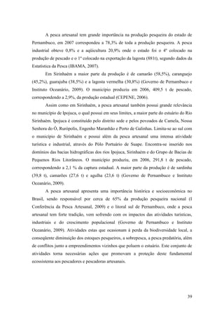 A pesca artesanal tem grande importância na produção pesqueira do estado de
Pernambuco, em 2007 correspondeu a 78,3% de toda a produção pesqueira. A pesca
industrial obteve 0,8% e a aqüicultura 20,9% onde o estado foi o 4º colocado na
produção de pescado e o 1º colocado na exportação da lagosta (881t), segundo dados da
Estatística da Pesca (IBAMA, 2007).
       Em Sirinhaém a maior parte da produção é de camarão (58,5%), caranguejo
(45,2%), guarajuba (38,5%) e a lagosta vermelha (30,8%) (Governo de Pernambuco e
Instituto Oceanário, 2009). O município produziu em 2006, 409,5 t de pescado,
correspondendo a 2,9%, da produção estadual (CEPENE, 2006).
       Assim como em Sirinhaém, a pesca artesanal também possui grande relevância
no município de Ipojuca, o qual possui em seus limites, a maior parte do estuário do Rio
Sirinhaém. Ipojuca é constituído pelo distrito sede e pelos povoados de Camela, Nossa
Senhora do Ó, Rurópolis, Engenho Maranhão e Porto de Galinhas. Limita-se ao sul com
o município de Sirinhaém e possui além da pesca artesanal uma intensa atividade
turística e industrial, através do Pólo Portuário de Suape. Encontra-se inserido nos
domínios das bacias hidrográficas dos rios Ipojuca, Sirinhaém e do Grupo de Bacias de
Pequenos Rios Litorâneos. O município produziu, em 2006, 291,8 t de pescado,
correspondendo a 2,1 % da captura estadual. A maior parte da produção é de sardinha
(39,8 t), camarões (27,6 t) e agulha (23,6 t) (Governo de Pernambuco e Instituto
Oceanário, 2009).
       A pesca artesanal apresenta uma importância histórica e socioeconômica no
Brasil, sendo responsável por cerca de 65% da produção pesqueira nacional (I
Conferência da Pesca Artesanal, 2009) e o litoral sul de Pernambuco, onde a pesca
artesanal tem forte tradição, vem sofrendo com os impactos das atividades turísticas,
industriais e do crescimento populacional (Governo de Pernambuco e Instituto
Oceanário, 2009). Atividades estas que ocasionam à perda da biodiversidade local, a
conseqüente diminuição dos estoques pesqueiros, a sobrepesca, a pesca predatória, além
de conflitos junto a empreendimentos vizinhos que poluem o estuário. Este conjunto de
atividades torna necessárias ações que promovam a proteção deste fundamental
ecossistema aos pescadores e pescadoras artesanais.




                                                                                     39
 