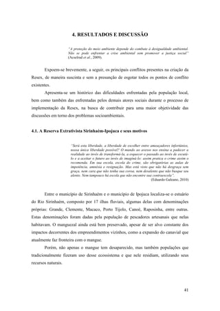 4. RESULTADOS E DISCUSSÃO

                     “A proteção do meio ambiente depende do combate à desigualdade ambiental.
                     Não se pode enfrentar a crise ambiental sem promover a justiça social”
                     (Acselrad et al., 2009).


       Expoem-se brevemente, a seguir, os principais conflitos presentes na criação da
Resex, de maneira suscinta e sem a presunção de esgotar todos os pontos de conflito
existentes.
       Apresenta-se um histórico das dificuldades enfrentadas pela população local,
bem como também das enfrentadas pelos demais atores sociais durante o processo de
implementação da Resex, na busca de contribuir para uma maior objetividade das
discussões em torno dos problemas socioambientais.


4.1. A Reserva Extrativista Sirinhaém-Ipojuca e seus motivos


                      “Será esta liberdade, a liberdade de escolher entre ameaçadores infortúnios,
                      nossa única liberdade possível? O mundo ao avesso nos ensina a padecer a
                      realidade ao invés de transformá-la, a esquecer o passado ao invés de escutá-
                      lo e a aceitar o futuro ao invés de imaginá-lo: assim pratica o crime assim o
                      recomenda. Em sua escola, escola do crime, são obrigatórias as aulas de
                      impotência, amnésia e resignação. Mas está visto que não há desgraça sem
                      graça, nem cara que não tenha sua coroa, nem desalento que não busque seu
                      alento. Nem tampouco há escola que não encontre sua contraescola”.
                                                                           (Eduardo Galeano, 2010)



       Entre o município de Sirinhaém e o município de Ipojuca localiza-se o estuário
do Rio Sirinhaém, composto por 17 ilhas fluviais, algumas delas com denominações
próprias: Grande, Clemente, Macaco, Porto Tijolo, Canoé, Raposinha, entre outras.
Estas denominações foram dadas pela população de pescadores artesanais que nelas
habitavam. O manguezal ainda está bem preservado, apesar de ser alvo constante dos
impactos decorrentes dos empreendimentos vizinhos, como a expansão do canavial que
atualmente faz fronteira com o mangue.
       Porém, não apenas o mangue tem desaparecido, mas também populações que
tradicionalmente fizeram uso desse ecossistema e que nele residiam, utilizando seus
recursos naturais.




                                                                                                41
 