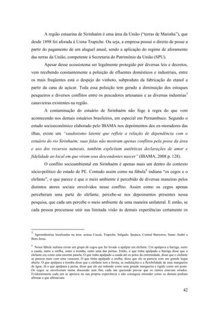 A região estuarina de Sirinhaém é uma área da União (“terras de Marinha”), que
desde 1898 foi aforada à Usina Trapiche. Ou seja, a empresa possui o direito de posse a
partir do pagamento de um aluguel anual, sendo a aplicação do regime de aforamento
das terras da União, competente à Secretaria do Patrimônio da União (SPU).
         Apesar desse ecossistema ser legalmente protegido por diversas leis e decretos,
vem recebendo constantemente a poluição de efluentes domésticos e industriais, entre
os mais freqüentes está o despejo do vinhoto, subproduto da fabricação do etanol a
partir da cana de açúcar. Toda essa poluição tem gerado a diminuição dos estoques
pesqueiros e diversos conflitos entre os pescadores artesanais e as diversas industrias3
canavieiras existentes na região.
         A contaminação do estuário de Sirinhaém não foge à regra do que vem
acontecendo nos demais estuários brasileiros, em especial em Pernambuco. Segundo o
estudo socioeconômico elaborado pelo IBAMA nos depoimentos dos ex-moradores das
ilhas, existe um “saudosismo latente que reflete a relação de dependência com o
estuário do rio Sirinhaém; suas falas não mostram apenas conflitos pela posse da área
e uso dos recursos naturais, também explicitam autênticas declarações de amor e
fidelidade ao local em que viram seus descendentes nascer” (IBAMA, 2008 p. 128).
         O conflito socioambiental em Sirinhaém é apenas mais um dentro do contexto
sócio-político do estado de PE. Contudo assim como na fábula4 indiana “os cegos e o
elefante”, o que parece é que o meio ambiente é percebido de diversas maneiras pelos
distintos atores sociais envolvidos nesse conflito. Assim como os cegos apenas
perceberam uma parte do elefante, percebe-se nos depoimentos presentes nessa
pesquisa, que cada um percebe o meio ambiente de uma maneira unilateral. E então, se
cada pessoa procurasse unir sua limitada visão às demais experiências certamente os




3
  Agroindústrias localizadas na área: usinas Cucaú, Trapiche, Salgado, Ipojuca, Central Barreiros, Santo André e
Bom Jesus.

4
   Nessa fábula indiana existe um grupo de cegos que foi levado a apalpar um elefante. Um apalpava a barriga, outro
a cauda, outro a orelha, outro a tromba, outro uma das pernas. Então, o que tinha apalpado a barriga disse que o
elefante era como uma enorme panela. O que tinha apalpado a cauda até os pelos da extremidade, disse que o elefante
se parecia mais com uma vassoura. O que tinha apalpado a orelha, disse que ele se parecia com um grande leque
aberto. O que apalpara a tromba disse que o elefante tem a forma, as ondulações e a flexibilidade de uma mangueira
de água. Já o que apalpara a perna, disse que ele era redondo como uma grande mangueira e rígido como um poste.
Os cegos se envolveram numa discussão sem fim, cada um querendo provar que os outros estavam errados.
Evidentemente cada um se apoiava na sua própria experiência e não conseguia entender como os demais podiam
afirmar o que afirmavam.


                                                                                                               42
 