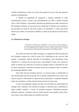 conflitos continuariam a existir, mas, talvez fosse possível ter uma visão mais geral das
questões socioambientais.
          A situação de degradação do manguezal e injustiça ambiental já vinha
intensificando-se pouco a pouco, mas, particularmente em 1998 o conflito existente
entre a Usina Trapiche e os pescadores artesanais que habitavam nas ilhas estuarinas do
Rio Sirinhaém culminou em um processo de retirada das 53 famílias que lá residiam e
que possuíam um modo de vida mais isolado e de subsistência. E assim, para tentar
dirimir esse conflito, foi solicitado ao IBAMA a criação de uma Reserva Extrativista na
região.


4.2. Memórias de um lugar


                      “O pescador artesanal que, equilibrado em sua canoa, com fina destreza e
                      percepção, joga sua tarrafa para alcançar o cardume visado, sob um fundo em
                      que se confundem águas e entardecer, torna-se retrato para decorar o cenário
                      dos agentes que visam suprimi-lo da paisagem real” (Valencio, 2010).


          De acordo com relatos de antigos moradores, a ocupação das ilhas do estuário do
Rio Sirinhaém começou por volta do século XX e intensificou-se por volta de 1920
quando a Companhia Agrícola Mercantil de Pernambuco, hoje denominada Usina
Trapiche S.A., construiu um cais para escoar a sua produção. E assim, com o passar do
tempo as famílias que utilizavam os recursos do mangue durante a entressafra da cana
de açúcar começaram a aumentar em número devido aos casamentos entre os membros
da comunidade (IBAMA, 2008).
          Essas ilhas possuem tamanhos diversos e as pessoas foram se distribuindo na
área, denominando cada ilha de acordo com as relações estabelecidas com o local e seus
recursos naturais e distribuindo-se a partir de laços de parentesco e compadrio. Segundo
relatos dos moradores, nas ilhas maiores haviam até mais de cinco casas.
          E assim essa população residente nas ilhas foi construindo um modo próprio de
interagir com o ambiente. Eles extraiam do mangue os alimentos para a subsistência e
alguns também vendiam o excesso da produção pesqueira. Mantinham pequenas
produções agrícolas e frutíferas, além de criarem animais como galinha, cabra, porco,
entre outros, como relatam alguns ex-moradores das ilhas:




                                                                                               43
 