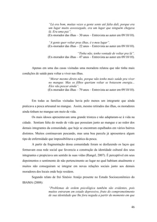 “Lá era bom, muitas vezes a gente sente até falta dali, porque era
                     um lugar muito assossegado, era um lugar que ninguém chegava
                     lá. Era uma paz”.
                    (Ex-morador das ilhas – 30 anos – Entrevista ao autor em 09/10/10).

                     “A gente quer voltar pras ilhas, é o meu lugar”.
                    (Ex-morador das ilhas – 22 anos – Entrevista ao autor em 09/10/10).

                                          “Tinha não, tenho vontade de voltar pra lá”.
                    (Ex-morador das ilhas – 47 anos – Entrevista ao autor em 09/10/10).


       Apenas em uma das casas visitadas uma moradora relatou que não tinha mais
condições de saúde para voltar a viver nas ilhas.
                     “Morar mesmo direto não, porque não tenho mais saúde pra viver
                     no mangue. Mas os filhos queriam voltar se botassem energia...
                     Eles vão pescar ainda”.
                    (Ex-morador das ilhas – 79 anos – Entrevista ao autor em 09/10/10).


       Em todas as famílias visitadas havia pelo menos um integrante que ainda
praticava a pesca artesanal no mangue. Assim, mesmo retirados das ilhas, os moradores
ainda tinham no mangue um meio de vida.
       Os mais idosos apresentavam uma grande tristeza e não adaptaram-se à vida na
cidade. Sentiam falta do modo de vida que possuíam junto ao mangue e ao redor dos
demais integrantes da comunidade, que hoje se encontram espalhados em vários bairros
distintos. Muitos continuavam pescando, mas uma boa parcela já apresentava algum
tipo de enfermidade que impossibilitava a prática da pesca.
       A partir da fragmentação dessa comunidade foram se desfazendo os laços que
formavam essa rede social que favorecia a construção da identidade cultural dos seus
integrantes e propiciava um sentido às suas vidas (Rangel, 2007). É perceptível em seus
depoimentos o sentimento de não pertencimento ao lugar no qual habitam atualmente e
muitos não conseguiram se integrar em novas relações sociais junto aos demais
moradores dos locais onde hoje residem.
       Segundo relato de frei Sinésio Araújo presente no Estudo Socioeconômico do
IBAMA (2008):
                     “Problemas de ordem psicológica também são evidentes, pois
                     muitos entraram em estado depressivo, fruto do comprometimento
                     de sua identidade que lhe fora negada a partir do momento em que


                                                                                    46
 