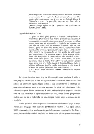 foram forçados a sair de seu habitat natural e mudaram totalmente
                    a sua maneira de ser e agir. Seu Dudé, por exemplo, teve um filho
                    morto pelo envolvimento com drogas na periferia da Barra de
                    Sirinhaém e disse: “se meu filho estivesse nas ilhas, não se
                    envolveria nesta situação”.
                    (Sinésio Araújo, agente da CPT, entrevista em 14/04/2008 In:
                    IBAMA, 2008 p.123).

       Segundo Luiz Otávio Corrêa:
                    “A gente viu muita gente que não se adaptou. Principalmente os
                    mais idosos. Quem passou mais tempo, quem cresceu ali dentro do
                    manguezal, tem uma dificuldade muito grande de morar na cidade,
                    mesmo numa casa ate com melhores condições de moradia, mas
                    que não tem como tirar seu sustento da cidade, não tem nem
                    estudo... gente que nunca teve vizinho na vida, você colocar dentro
                    de um centro urbano, a questão psicológica dela.... Dona Antonia
                    chora sempre, ela consegue dar um bom quadro das dificuldades
                    que eles passam... é o ambiente deles.... Dona Antonia morava
                    numa ilha bem grande lá e praticamente não saia lá de dentro e
                    tinha uma área grande pra cultivo, tinha frutas, os filhos
                    pescavam, então a família toda sobrevivia dali, mesmo sem ter
                    esses luxos, sem ter... tinha a casa de farinha dela que todos os
                    vizinhos utilizavam também, então eles tinham o jeito deles de
                    viver ali que não foi levado em conta na hora de sair”.
                    (Luiz Otávio Corrêa, analista do IBAMA – entrevista ao autor em
                    29/10/10)

       Para tentar imaginar como deve ter sido traumática essa mudança de vida, tal
situação pode comparar-se através de depoimentos de pessoas que passaram um curto
período de tempo em alguma região isolada e que ao retornarem à cidade já não
conseguiam atravessar a rua na mesma segurança de antes, que estranhavam certos
hábitos vistos pelos demais como usuais. E então, pode-se imaginar um pouco, o quanto
deve ter sido traumática a repentina mudança de vida, desses ilhéus que passaram
muitos anos ou até a vida toda em uma isolada região junto ao estuário do rio
Sirinhaém.
       Com o passar do tempo as pessoas adquirem um sentimento de apego ao lugar.
Muitos tipos de apego foram sugeridos por Shumaker e Taylor (1983) (apud Gomes,
2008), porém dois podem ser claramente percebidos entre os ex-moradores das ilhas: o
apego funcional (relacionado à satisfação das necessidades básicas proporcionadas pelo




                                                                                    47
 