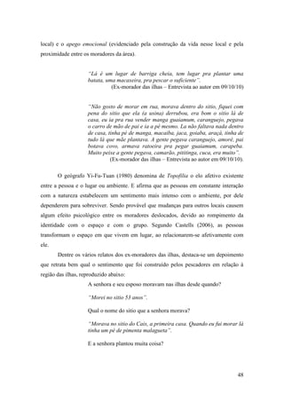 local) e o apego emocional (evidenciado pela construção da vida nesse local e pela
proximidade entre os moradores da área).


                    “Lá é um lugar de barriga cheia, tem lugar pra plantar uma
                    batata, uma macaxeira, pra pescar o suficiente”.
                              (Ex-morador das ilhas – Entrevista ao autor em 09/10/10)


                    “Não gosto de morar em rua, morava dentro do sitio, fiquei com
                    pena do sitio que ela (a usina) derrubou, era bom o sitio lá de
                    casa, eu ia pra rua vender manga guaiamum, caranguejo, pegava
                    o carro de mão de pai e ia a pé mesmo. La não faltava nada dentro
                    de casa, tinha pé de manga, macaiba, jaca, goiaba, araçá, tinha de
                    tudo lá que mãe plantava. A gente pegava caranguejo, amoré, pai
                    botava covo, armava ratoeira pra pegar guaiamum, carapeba.
                    Muito peixe a gente pegava, camarão, pititinga, cuca, era muito”.
                              (Ex-morador das ilhas – Entrevista ao autor em 09/10/10).

       O geógrafo Yi-Fu-Tuan (1980) denomina de Topofilia o elo afetivo existente
entre a pessoa e o lugar ou ambiente. E afirma que as pessoas em constante interação
com a natureza estabelecem um sentimento mais intenso com o ambiente, por dele
dependerem para sobreviver. Sendo provável que mudanças para outros locais causem
algum efeito psicológico entre os moradores deslocados, devido ao rompimento da
identidade com o espaço e com o grupo. Segundo Castells (2006), as pessoas
transformam o espaço em que vivem em lugar, ao relacionarem-se afetivamente com
ele.
       Dentre os vários relatos dos ex-moradores das ilhas, destaca-se um depoimento
que retrata bem qual o sentimento que foi construído pelos pescadores em relação à
região das ilhas, reproduzido abaixo:
                    A senhora e seu esposo moravam nas ilhas desde quando?

                    “Morei no sitio 53 anos”.

                    Qual o nome do sitio que a senhora morava?

                    “Morava no sitio do Cais, a primeira casa. Quando eu fui morar lá
                    tinha um pé de pimenta malagueta”.

                    E a senhora plantou muita coisa?




                                                                                    48
 
