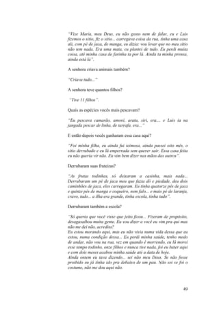 “Vixe Maria, meu Deus, eu não gosto nem de falar, eu e Luis
fizemos o sitio, fiz o sitio... carregava coisa da rua, tinha uma casa
ali, com pé de jaca, de manga, eu dizia: vou levar que no meu sitio
não tem nada. Era uma mata, eu plantei de tudo. Eu perdi muita
coisa, até minha casa de farinha ta por lá. Ainda ta minha prensa,
ainda está lá”.

A senhora criava animais também?

“Criava tudo...”

A senhora teve quantos filhos?

“Tive 11 filhos”.

Quais as espécies vocês mais pescavam?

“Eu pescava camarão, amoré, aratu, siri, era.... e Luis ia na
jangada pescar de linha, de tarrafa, era...”

E então depois vocês ganharam essa casa aqui?

“Foi minha filha, eu ainda fui teimosa, ainda passei oito mês, o
sitio derrubado e eu lá emperrada sem querer sair. Essa casa feita
eu não queria vir não. Eu vim bem dizer nas mãos dos outros”.

Derrubaram suas fruteiras?

“As frutas todinhas, só deixaram a casinha, mais nada...
Derrubaram um pé de jaca meu que fazia dó e piedade, deu dois
caminhões de jaca, eles carregaram. Eu tinha quatorze pés de jaca
e quinze pés de manga e coqueiro, nem falo... e mais pé de laranja,
cravo, tudo... a ilha era grande, tinha escola, tinha tudo”.

Derrubaram também a escola?

“Só queria que você visse que jeito ficou... Fizeram de propósito,
desagasalhou muita gente. Eu vou dizer a você eu vim pra qui mas
não me dei não, acredita?
Eu estou morando aqui, mas eu não vivia numa vida dessa que eu
estou, numa condição dessa... Eu perdi minha saúde, tenho medo
de andar, não vou na rua, vez em quando é morrendo, eu lá morei
esse tempo todinho, onze filhos e nunca tive nada, foi eu bater aqui
e com dois meses acabou minha saúde até a data de hoje.
Ainda ontem eu tava dizendo... sei não meu Deus. Se não fosse
proibido eu já tinha ido pra debaixo de um pau. Não sei se foi o
costume, não me dou aqui não.



                                                                   49
 
