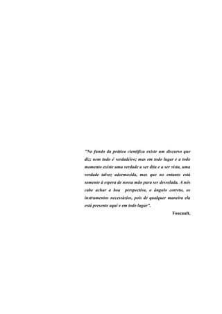 ”No fundo da prática científica existe um discurso que
diz: nem tudo é verdadeiro; mas em todo lugar e a todo
momento existe uma verdade a ser dita e a ser vista, uma
verdade talvez adormecida, mas que no entanto está
somente à espera de nossa mão para ser desvelada. A nós
cabe achar a boa      perspectiva, o ângulo correto, os
instrumentos necessários, pois de qualquer maneira ela
está presente aqui e em todo lugar”.
                                              Foucault.
 