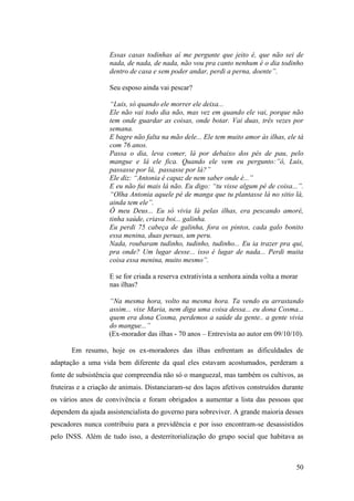 Essas casas todinhas aí me pergunte que jeito é, que não sei de
                    nada, de nada, de nada, não vou pra canto nenhum é o dia todinho
                    dentro de casa e sem poder andar, perdi a perna, doente”.

                    Seu esposo ainda vai pescar?

                    “Luis, só quando ele morrer ele deixa...
                    Ele não vai todo dia não, mas vez em quando ele vai, porque não
                    tem onde guardar as coisas, onde botar. Vai duas, três vezes por
                    semana.
                    E bagre não falta na mão dele... Ele tem muito amor às ilhas, ele tá
                    com 76 anos.
                    Passa o dia, leva comer, lá por debaixo dos pés de pau, pelo
                    mangue e lá ele fica. Quando ele vem eu pergunto:”ô, Luis,
                    passasse por lá, passasse por lá?”
                    Ele diz: “Antonia é capaz de nem saber onde é...”
                    E eu não fui mais lá não. Eu digo: “tu visse algum pé de coisa...”.
                    “Olha Antonia aquele pé de manga que tu plantasse lá no sitio lá,
                    ainda tem ele”.
                    Ô meu Deus... Eu só vivia lá pelas ilhas, era pescando amoré,
                    tinha saúde, criava boi... galinha.
                    Eu perdi 75 cabeça de galinha, fora os pintos, cada galo bonito
                    essa menina, duas peruas, um peru.
                    Nada, roubaram tudinho, tudinho, tudinho... Eu ia trazer pra qui,
                    pra onde? Um lugar desse... isso é lugar de nada... Perdi muita
                    coisa essa menina, muito mesmo”.

                    E se for criada a reserva extrativista a senhora ainda volta a morar
                    nas ilhas?

                    “Na mesma hora, volto na mesma hora. Ta vendo eu arrastando
                    assim... vixe Maria, nem diga uma coisa dessa... eu dona Cosma...
                    quem era dona Cosma, perdemos a saúde da gente.. a gente vivia
                    do mangue...”
                    (Ex-morador das ilhas - 70 anos – Entrevista ao autor em 09/10/10).

       Em resumo, hoje os ex-moradores das ilhas enfrentam as dificuldades de
adaptação a uma vida bem diferente da qual eles estavam acostumados, perderam a
fonte de subsistência que compreendia não só o manguezal, mas também os cultivos, as
fruteiras e a criação de animais. Distanciaram-se dos laços afetivos construídos durante
os vários anos de convivência e foram obrigados a aumentar a lista das pessoas que
dependem da ajuda assistencialista do governo para sobreviver. A grande maioria desses
pescadores nunca contribuiu para a previdência e por isso encontram-se desassistidos
pelo INSS. Além de tudo isso, a desterritorialização do grupo social que habitava as



                                                                                       50
 
