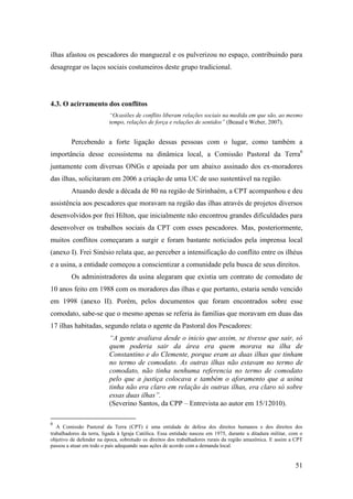 ilhas afastou os pescadores do manguezal e os pulverizou no espaço, contribuindo para
desagregar os laços sociais costumeiros deste grupo tradicional.




4.3. O acirramento dos conflitos
                          “Ocasiões de conflito liberam relações sociais na medida em que são, ao mesmo
                          tempo, relações de força e relações de sentidos” (Beaud e Weber, 2007).


         Percebendo a forte ligação dessas pessoas com o lugar, como também a
importância desse ecossistema na dinâmica local, a Comissão Pastoral da Terra6
juntamente com diversas ONGs e apoiada por um abaixo assinado dos ex-moradores
das ilhas, solicitaram em 2006 a criação de uma UC de uso sustentável na região.
         Atuando desde a década de 80 na região de Sirinhaém, a CPT acompanhou e deu
assistência aos pescadores que moravam na região das ilhas através de projetos diversos
desenvolvidos por frei Hilton, que inicialmente não encontrou grandes dificuldades para
desenvolver os trabalhos sociais da CPT com esses pescadores. Mas, posteriormente,
muitos conflitos começaram a surgir e foram bastante noticiados pela imprensa local
(anexo I). Frei Sinésio relata que, ao perceber a intensificação do conflito entre os ilhéus
e a usina, a entidade começou a conscientizar a comunidade pela busca de seus direitos.
         Os administradores da usina alegaram que existia um contrato de comodato de
10 anos feito em 1988 com os moradores das ilhas e que portanto, estaria sendo vencido
em 1998 (anexo II). Porém, pelos documentos que foram encontrados sobre esse
comodato, sabe-se que o mesmo apenas se referia às famílias que moravam em duas das
17 ilhas habitadas, segundo relata o agente da Pastoral dos Pescadores:
                          “A gente avaliava desde o inicio que assim, se tivesse que sair, só
                          quem poderia sair da área era quem morava na ilha de
                          Constantino e do Clemente, porque eram as duas ilhas que tinham
                          no termo de comodato. As outras ilhas não estavam no termo de
                          comodato, não tinha nenhuma referencia no termo de comodato
                          pelo que a justiça colocava e também o aforamento que a usina
                          tinha não era claro em relação às outras ilhas, era claro só sobre
                          essas duas ilhas”.
                          (Severino Santos, da CPP – Entrevista ao autor em 15/12010).

6
   A Comissão Pastoral da Terra (CPT) é uma entidade de defesa dos direitos humanos e dos direitos dos
trabalhadores da terra, ligada à Igraja Católica. Essa entidade nasceu em 1975, durante a ditadura militar, com o
objetivo de defender na época, sobretudo os direitos dos trabalhadores rurais da região amazônica. E assim a CPT
passou a atuar em todo o país adequando suas ações de acordo com a demanda local.


                                                                                                             51
 