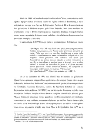 Ainda em 1998, o Conselho Pastoral dos Pescadores7 (uma outra entidade social
ligada à Igreja Católica e bastante atuante na região costeira de Sirinhaém) já havia
solicitado ao governo e ao Serviço de Patrimônio Publico de PE a desapropriação da
área pertencente à Marinha ocupada pela Usina Trapiche, bem como também um
levantamento sobre os débitos referentes ao não pagamento de alguns foros pela referida
usina e ainda a apreciação de denuncias de incêndios e derrubadas de algumas casas dos
pescadores da região (Anexo III).
         O representante do CPP-Nordeste narra os acontecimentos deste período (anexo
IV):
                          “De 98 pra cá o CPP veio dando uma ajuda, um acompanhamento
                          jurídico dos processos, que foram vários processos, um atrás do
                          outro. Tinha esse processo das duas famílias que a usina tinha
                          pedido o cancelamento do termo de comodato e depois disso veio
                          surgindo vários processos com denuncia das ações, que
                          funcionários da usina, pessoas ligadas à usina começaram a
                          agredir os pescadores: a queimar casa, a destruir roça, a soltar
                          animal, a destruir os aparelhos de pesca e aí foram surgindo
                          vários processos, varias denuncias formais, na delegacia do
                          município, no fórum tem pra mais de 40 denuncias”
                          (Severino Santos, CPP - Entrevista ao autor em 15/12/10).

         Em 28 de dezembro de 1998, nos últimos dias de mandato do governador
Miguel Arraes, enquanto estes conflitos aconteciam, o Governo do Estado criava a Área
de Proteção Ambiental de Sirinhaém8, em âmbito estadual, que inclui os manguezais do
rio Sirinhaém. Gianinna Cysneiros, técnica da Secretaria Estadual de Ciência,
Tecnologia e Meio Ambiente (SECTMA) que participou dos debates no período, conta
à equipe da Fundação Joaquim Nabuco (Beatriz Mesquita, comunicação pessoal) que a
APA de Sirinhaém fora criada porque quando os conflitos se acirraram em Sirinhaém,
os moradores e suas entidades assessoras solicitaram que as ilhas fossem incorporadas
na vizinha APA de Guadalupe. Como tal incorporação não era viável a curto prazo,
optou-se por um decreto criando uma nova APA, a de Sirinhaém. Esta APA até o


7
  O Conselho Pastoral dos Pescadores (CPP) é uma Pastoral Social composta por diversos agentes comprometidos
com uma sociedade mais justa e solidária para os pescadores e pescadoras artesanais. O trabalho da CPP foi iniciado
em 1968 em Pernambuco e mais tarde espalhou-se por todo o Brasil. Atualmente, a CPP acompanha e desenvolve
diversos projetos junto às colônias de pescadores da região, em Sirinhaém vem atuando desde 1984.
8
   Decreto n.º 21.229 de 28 de dezembro de 1998.



                                                                                                               52
 