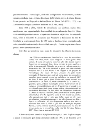 presente momento, 13 anos depois, ainda não foi implantada. Posteriormente, foi feita
uma recomendação para a proteção do estuário de Sirinhaém através da criação de uma
Resex, presente no Diagnostico Socioambiental do Litoral Sul (CPRH, 1999) e no
Zoneamento Ecológico-Econômico do Litoral Sul (CPRH, 1999).
       Entre 1998 e 2000, período de intensificação dos conflitos, muitos fatos
contribuíram para a desarticulação da comunidade de pescadores das ilhas: frei Hilton
foi transferido para outro estado e importantes lideranças no processo de resistência
local, como o presidente da Associação dos Pescadores e Pescadeiras da Ilha de
Sirinhaém e a representante local do CPP junto às famílias, foram contratados pela
usina, desmobilizando a atuação desta entidade na região. E então os pescadores foram
pouco a pouco deixando suas casas.
       Outro fato que contribuiu para a saída dos pescadores das ilhas foi às intensas
chuvas:
                    “em 2000 teve as chuvas no litoral sul e as casas dos pescadores
                    dentro das ilhas foram todas atingidas, a maior parte delas
                    caíram. A usina não deixava construir, eles não tinham recurso
                    financeiro pra construir fora. Nesse período a gente recebeu a
                    visita de um grupo da Holanda, que sempre a cada dez anos eles
                    fazem visita no CPP e eles foram lá. A gente tava com atividade
                    marcada pra lá e eles foram e deu origem a um projeto de
                    reconstrução das casas. Aí nesse processo foi feito muita
                    cooptação de liderança por parte da usina, tanto dos moradores
                    das ilhas, tanto como da pessoa que trabalhava em nome da CPP
                    na área. É tanto que a gente liberou em cheque recurso pra
                    construção de 25 casas, só foram construídas 12. E dessas 12,
                    quando a gente foi fazer a avaliação, apenas 8 estavam em pé, as
                    outras as pessoas já tinham, não sei de que forma, se amigável ou
                    pressionado, negociado com a usina e saído e estavam morando na
                    periferia de Sirinhaém. Foi feito ainda um convenio da usina com
                    a UFRPE e a CPRH e de certa forma, quem passou a ser o gestor
                    ambiental da área foi a própria usina. E com a saída da família,
                    eles desmatavam todo o sitio que tinha, todos os pés eram
                    derrubados e eram plantadas arvores que não tinham fruto. Era o
                    ingá e a sabiazeira. Aí eles desmatavam todo o sitio para o
                    pescador não voltar a viver lá, pra não ter nada pra ninguém
                    buscar. A usina começou a colocar placas dizendo que era área de
                    preservação, que o pessoal não podia estar lá. (Severino Santos,
                    CPP – Entrevista ao autor em 15/12/10)

       E dentre as diversas tentativas de legitimar suas ações, a Usina Trapiche chegou
a acusar os moradores por crimes ambientais ainda em 1998. E um Inquérito Civil


                                                                                    53
 