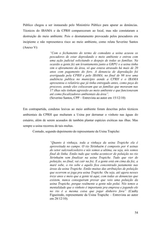 Público chegou a ser instaurado pelo Ministério Público para apurar as denúncias.
Técnicos do IBAMA e da CPRH compareceram ao local, mas não constataram a
destruição do meio ambiente. Pois o desmatamento provocado pelos pescadores era
incipiente e não representava risco ao meio ambiente, como relata Severino Santos
(Anexo V):
                    “Com o fechamento do termo de comodato a usina acusou os
                    pescadores de estar depredando o meio ambiente e entrou com
                    uma ação judicial solicitando o despejo de todas as famílias. Na
                    ocasião a gente fez um levantamento junto a GRPU e a usina tinha
                    sim o aforamento da área, só que estava atrasado há mais de 20
                    anos com pagamento do foro. A denuncia de depredação foi
                    averiguada pela CPRH e pelo IBAMA, no final de 98 teve uma
                    audiência publica no município aonde a CPRH e o IBAMA
                    apresentou o relatório que já tinha entregado antes, como peça do
                    processo, aonde eles colocavam que as famílias que moravam nas
                    17 ilhas não tinham agressão ao meio ambiente e que funcionavam
                    até como fiscalizadores ambientais da área”.
                    (Severino Santos, CPP – Entrevista ao autor em 15/12/10)


Em contrapartida, condutas lesivas ao meio ambiente foram descritas pelos técnicos
ambientais da CPRH que multaram a Usina por derramar o vinhoto nas águas do
estuário, além de serem acusados de também plantar espécies exóticas nas ilhas. Mas
sempre a usina recorreu de tais multas.
       Contudo, segundo depoimento do representante da Usina Trapiche:


                    “Quanto à vinhaça, toda a vinhaça da usina Trapiche ela é
                    aproveitada no campo. O rio Sirinhaém é composto por 4 usinas
                    do setor sulcroalcooleiro e nós somos a ultima, ou seja, nós somos
                    final de linha. Então tudo que venha acontecer de poluição no rio
                    Sirinhaém vem finalizar na usina Trapiche. Tudo que vier de
                    poluição, no final, vai cair na foz. E a gente está em cima da foz, a
                    maré sobe, o rio sobe e aquilo fica concentrado justamente nas
                    áreas da usina Trapiche. Então muitas das atribuições de poluição
                    que ocorrem se joga pra usina Trapiche. Ou seja, até agora nesses
                    treze anos e meio que a gente tá aqui, com todas as denuncias que
                    existem, nunca conseguiram provar que veio uma poluição da
                    usina Trapiche, porque realmente a gente não polui. Nós temos a
                    mentalidade que o vinhoto é importante pra empresa e jogando ele
                    no rio é a mesma coisa que jogar dinheiro fora” (Cauby
                    Figueiredo, representante da Usina Trapiche – Entrevista ao autor
                    em 28/12/10).



                                                                                      54
 