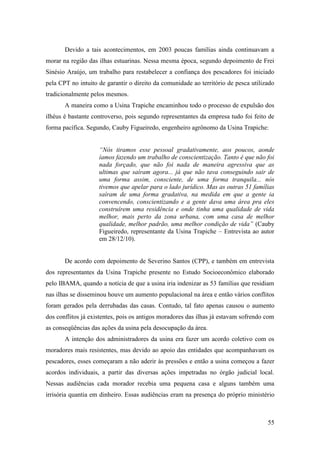 Devido a tais acontecimentos, em 2003 poucas famílias ainda continuavam a
morar na região das ilhas estuarinas. Nessa mesma época, segundo depoimento de Frei
Sinésio Araújo, um trabalho para restabelecer a confiança dos pescadores foi iniciado
pela CPT no intuito de garantir o direito da comunidade ao território de pesca utilizado
tradicionalmente pelos mesmos.
       A maneira como a Usina Trapiche encaminhou todo o processo de expulsão dos
ilhéus é bastante controverso, pois segundo representantes da empresa tudo foi feito de
forma pacífica. Segundo, Cauby Figueiredo, engenheiro agrônomo da Usina Trapiche:


                    “Nós tiramos esse pessoal gradativamente, aos poucos, aonde
                    íamos fazendo um trabalho de conscientização. Tanto é que não foi
                    nada forçado, que não foi nada de maneira agressiva que as
                    ultimas que saíram agora... já que não tava conseguindo sair de
                    uma forma assim, consciente, de uma forma tranquila... nós
                    tivemos que apelar para o lado jurídico. Mas as outras 51 famílias
                    saíram de uma forma gradativa, na medida em que a gente ia
                    convencendo, conscientizando e a gente dava uma área pra eles
                    construírem uma residência e onde tinha uma qualidade de vida
                    melhor, mais perto da zona urbana, com uma casa de melhor
                    qualidade, melhor padrão, uma melhor condição de vida” (Cauby
                    Figueiredo, representante da Usina Trapiche – Entrevista ao autor
                    em 28/12/10).


       De acordo com depoimento de Severino Santos (CPP), e também em entrevista
dos representantes da Usina Trapiche presente no Estudo Socioeconômico elaborado
pelo IBAMA, quando a notícia de que a usina iria indenizar as 53 famílias que residiam
nas ilhas se disseminou houve um aumento populacional na área e então vários conflitos
foram gerados pela derrubadas das casas. Contudo, tal fato apenas causou o aumento
dos conflitos já existentes, pois os antigos moradores das ilhas já estavam sofrendo com
as conseqüências das ações da usina pela desocupação da área.
       A intenção dos administradores da usina era fazer um acordo coletivo com os
moradores mais resistentes, mas devido ao apoio das entidades que acompanhavam os
pescadores, esses começaram a não aderir às pressões e então a usina começou a fazer
acordos individuais, a partir das diversas ações impetradas no órgão judicial local.
Nessas audiências cada morador recebia uma pequena casa e alguns também uma
irrisória quantia em dinheiro. Essas audiências eram na presença do próprio ministério



                                                                                     55
 