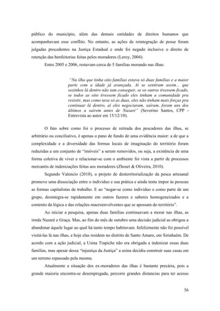 público do município, além das demais entidades de direitos humanos que
acompanhavam esse conflito. No entanto, as ações de reintegração de posse foram
julgadas procedentes na Justiça Estadual e onde foi negado inclusive o direito de
retenção das benfeitorias feitas pelos moradores (Leroy, 2004).
       Entre 2005 e 2006, restavam cerca de 5 famílias morando nas ilhas:


                     “Na ilha que tinha oito famílias estava só duas famílias e a maior
                    parte com a idade já avançada. Ai se sentiram assim... que
                    sozinhos lá dentro não iam conseguir, se os outros tivessem ficado,
                    se todos as oito tivessem ficado eles tinham a comunidade pra
                    resistir, mas como tava só as duas, eles não tinham mais forças pra
                    continuar lá dentro, aí eles negociaram, saíram, foram uns dos
                    últimos a saírem antes de Nazaré” (Severino Santos, CPP -
                    Entrevista ao autor em 15/12/10).

       O fato sobre como foi o processo de retirada dos pescadores das ilhas, se
arbitrário ou conciliativo, é apenas o pano de fundo de uma evidência maior: a de que a
complexidade e a diversidade das formas locais de imaginação do território foram
reduzidas a um conjunto de “imóveis” a serem removidos, ou seja, a existência de uma
forma coletiva de viver e relacionar-se com o ambiente foi vista a partir de processos
mercantis de indenizações feitas aos moradores (Zhouri & Oliveira, 2010).
       Segundo Valencio (2010), o projeto de desterritorialização da pesca artesanal
promove uma dissociação entre o individuo e sua prática e ainda tenta impor às pessoas
as formas capitalistas de trabalho. E ao “negar-se como individuo e como parte de um
grupo, desintegra-se rapidamente em outros fazeres e saberes homogeneizados e a
contento da lógica e das relações macroenvolventes que se apossam do território”.
       Ao iniciar a pesquisa, apenas duas famílias continuavam a morar nas ilhas, as
irmãs Nazaré e Graça. Mas, ao fim do mês de outubro uma decisão judicial as obrigou a
abandonar àquele lugar ao qual há tanto tempo habitavam. Infelizmente não foi possível
visitá-las lá nas ilhas, e hoje elas residem no distrito de Santo Amaro, em Sirinhaém. De
acordo com a ação judicial, a Usina Trapiche não era obrigada a indenizar essas duas
famílias, mas apesar dessa “injustiça da Justiça” a usina decidiu construir suas casas em
um terreno repassado pela mesma.
       Atualmente a situação dos ex-moradores das ilhas é bastante precária, pois a
grande maioria encontra-se desempregada, percorre grandes distancias para ter acesso


                                                                                      56
 