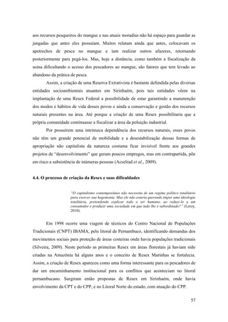 aos recursos pesqueiros do mangue e nas atuais moradias não há espaço para guardar as
jangadas que antes eles possuíam. Muitos relatam ainda que antes, colocavam os
apetrechos de pesca no mangue e iam realizar outros afazeres, retornando
posteriormente para pegá-los. Mas, hoje a distância, como também a fiscalização da
usina dificultando o acesso dos pescadores ao mangue, são fatores que tem levado ao
abandono da prática de pesca.
       Assim, a criação de uma Reserva Extrativista é bastante defendida pelas diversas
entidades socioambientais atuantes em Sirinhaém, pois tais entidades vêem na
implantação de uma Resex Federal a possibilidade de estar garantindo a manutenção
dos modos e hábitos de vida desses povos e ainda a conservação e gestão dos recursos
naturais presentes na área. Até porque a criação de uma Resex possibilitaria que a
própria comunidade continuasse a fiscalizar a área da poluição industrial.
       Por possuírem uma intrínseca dependência dos recursos naturais, esses povos
não têm um grande potencial de mobilidade e a desestabilização dessas formas de
apropriação não capitalista da natureza costuma ficar invisível frente aos grandes
projetos de “desenvolvimento” que geram poucos empregos, mas em contrapartida, põe
em risco a subsistência de inúmeras pessoas (Acselrad et al., 2009).


4.4. O processo de criação da Resex e suas dificuldades


                    “O capitalismo contemporâneo não necessita de um regime político totalitário
                    para exercer sua hegemonia. Mas ele não estaria querendo impor uma ideologia
                    totalitária, pretendendo explicar todo o ser humano, ao reduzi-lo a um
                    consumidor e produzir uma sociedade em que tudo lhe é subordinado?” (Leroy,
                    2010).


       Em 1998 ocorre uma viagem de técnicos do Centro Nacional de Populações
Tradicionais (CNPT) IBAMA, pelo litoral de Pernambuco, identificando demandas dos
movimentos sociais para proteção de áreas costeiras onde havia populações tradicionais
(Silveira, 2009). Neste período as primeiras Resex em áreas florestais já haviam sido
criadas na Amazônia há alguns anos e o conceito de Resex Marinhas se fortalecia.
Assim, a criação de Resex apareceu como uma forma interessante para os pescadores de
dar um encaminhamento institucional para os conflitos que aconteciam no litoral
pernambucano. Surgiram então propostas de Resex em Sirinhaém, onde havia
envolvimento da CPT e do CPP, e no Litoral Norte do estado, com atuação do CPP.

                                                                                             57
 