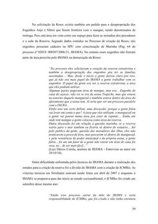 Na solicitação da Resex existia também um pedido para a desapropriação dos
Engenhos Anjo e Sibiró que fazem fronteira com o mangue, sendo denominados de
restinga. Pois está área era vista como um espaço para fazer as moradias dos pescadores
e a sede da Reserva. Segundo dados contidos no Processo de criação da Resex, tais
engenhos possuíam cadastro na SPU com conceituação de Marinha (Pag. 64 do
processo nº 02019. 000307/2006-31, IBAMA). No entanto esses engenhos não fizeram
parte da área prescrita pelo IBAMA na demarcação da Resex:


                    “No processo eles solicitavam a criação da reserva extrativista e
                    também a desapropriação dos engenhos pra ter as famílias
                    assentadas.... Mas, desde o inicio a gente deixou claro pra isso,
                    que já não era mais papel do IBAMA a gente trabalhar com os
                    engenhos. O papel da gente era ver a reserva extrativista, a área
                    que eles podiam utilizar.
                    Algumas partes pegavam área de mangue, mas era... Engenho de
                    cana de açúcar, não sei se era da usina Trapiche, mas que estava
                    no entorno daquele manguezal e também estava dentro da área do
                    aforamento que a usina tem. Aí teria que ser um processo paralelo
                    com o INCRA...
                    Então teve um certo debate, uma discussão: porque a gente falou
                    vai levar em conta o que? A área que eles utilizam, o manguezal ou
                    a gente vai pensar numa área pra estar de repente.... Então até
                    onde tem mangue a gente colocou como área da reserva.
                    Outra discussão foi em relação à questão marinha, se a reserva
                    sairia para o mar também ou ficaria só dentro do estuário... Até
                    pelo publico da gente, questão dos moradores das ilhas, eles não
                    praticarem a pesca de fora, mas pescarem só dentro do manguezal,
                    e pela resistência do poder municipal e da própria usina, a gente
                    falou... foi ate um fator de a gente não entrar em área de cana foi
                    essa, ne... de ser mais fácil...”
                    (Luiz Otávio Corrêa, analista do IBAMA - Entrevista ao autor em
                    29/10/10).

       Outra dificuldade enfrentada pelos técnicos do IBAMA durante a realização dos
estudos para a criação da reserva foi a divisão do IBAMA com a criação do ICMBio. As
vistorias técnicas em Sirinhaém estavam sendo feitas em abril de 2007 e enquanto o
IBAMA se preparava para dar início ao estudo socioambiental, o ICMBio foi criado em
setembro desse mesmo ano:


                    “Então esse processo sairia da mão do IBAMA e seria
                    responsabilidade do ICMBio, que foi criado e não tinha estrutura


                                                                                    59
 
