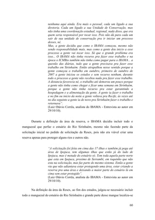 nenhuma aqui ainda. Era mais o pessoal, cada um ligado a sua
                    diretoria. Cada um ligado a sua Unidade de Conservação, mas
                    não tinha uma coordenação estadual, regional, nada disso, que era
                    quem seria responsável por tocar isso. Pois não dá para cada um
                    sair de sua unidade de conservação pra ir iniciar um processo
                    desses, né.
                    Mas, a gente decidiu que como o IBAMA começou, mesmo não
                    sendo responsabilidade mais, mas como a gente deu inicio a esse
                    processo a gente vai tocar isso. Só que o grande problema era
                    isso... O IBAMA não tinha recurso pra fazer esse trabalho e na
                    época o ICMBio também não tinha como pagar para o IBAMA... a
                    questão das diárias, tudo que a gente precisava pra fazer esse
                    trabalho em Sirinhaém. Então atrapalhou nesse sentido porque a
                    gente começou o trabalho em outubro, primeiro de outubro de
                    2007 a gente iniciou os estudos e sem recurso nenhum, durante
                    todo o processo a gente não recebeu nada pra fazer esse trabalho.
                    A distancia favorecia né, o trabalho até demorou um pouco porque
                    a gente não tinha como chegar e ficar uma semana em Sirinhaém,
                    porque a gente não tinha recurso pra estar garantindo a
                    hospedagem e a alimentação da gente. A gente ia fazer o trabalho
                    e no fim ou inicio da noite a gente voltava pra Recife, às vezes até
                    no dia seguinte a gente ia de novo pra Sirinhaém fazer o trabalho e
                    retornava”.
                    (Luiz Otávio Corrêa, analista do IBAMA - Entrevista ao autor em
                    29/10/10).


       Durante a definição da área da reserva, o IBAMA decidiu incluir todo o
manguezal que perfaz o estuário do Rio Sirinhaém, mesmo não fazendo parte da
solicitação inicial no pedido de solicitação da Resex, pois não era viável criar uma
reserva apenas para proteger alguns rios e outros não.


                    “A solicitação foi feita em cima das 17 ilhas e também já pega até
                    área de Ipojuca, tem algumas ilhas que estão já do lado de
                    Ipojuca, mas é metade do estuário só. Tem toda aquela parte norte
                    que esta em Ipojuca, proximo de Serrambi, em toquinho que não
                    esta na solicitação, mas faz parte do mesmo sistema. Então a gente
                    viu que não adiantava estar protegendo uma área, estar criando a
                    reserva pra uma área e deixando a maior parte do estuário lá em
                    cima sem estar protegido”.
                    (Luiz Otávio Corrêa, analista do IBAMA - Entrevista ao autor em
                    29/10/10).

       Na definição da área da Resex, ao fim dos estudos, julgou-se necessário incluir
todo o manguezal do estuário do Rio Sirinhaém e grande parte desse mangue localiza-se


                                                                                     60
 