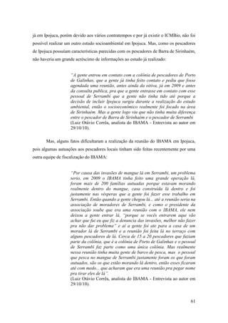 já em Ipojuca, porém devido aos vários contratempos e por já existir o ICMBio, não foi
possível realizar um outro estudo socioambiental em Ipojuca. Mas, como os pescadores
de Ipojuca possuíam características parecidas com os pescadores de Barra de Sirinhaém,
não haveria um grande acréscimo de informações ao estudo já realizado:


                    “A gente entrou em contato com a colônia de pescadores de Porto
                    de Galinhas, que a gente já tinha feito contato e pediu que fosse
                    agendada uma reunião, antes ainda da oitiva, já em 2009 e antes
                    da consulta publica, pra que a gente entrasse em contato com esse
                    pessoal de Serrambi que a gente não tinha tido até porque a
                    decisão de incluir Ipojuca surgiu durante a realização do estudo
                    ambiental, então o socioeconômico realmente foi focado na área
                    de Sirinhaém. Mas a gente logo viu que não tinha muita diferença
                    entre o pescador de Barra de Sirinhaém e o pescador de Serrambi
                    (Luiz Otávio Corrêa, analista do IBAMA - Entrevista ao autor em
                    29/10/10).

       Mas, alguns fatos dificultaram a realização da reunião do IBAMA em Ipojuca,
pois algumas autuações aos pescadores locais tinham sido feitas recentemente por uma
outra equipe de fiscalização do IBAMA:


                    “Por causa das invasões de mangue lá em Serrambi, um problema
                    serio, em 2009 o IBAMA tinha feito uma grande operação lá,
                    foram mais de 200 famílias autuadas porque estavam morando
                    realmente dentro do mangue, casa construída lá dentro e foi
                    justamente nas vésperas que a gente foi fazer esse trabalho em
                    Serrambi. Então quando a gente chegou lá... até a reunião seria na
                    associação de moradores de Serrambi, e como o presidente da
                    associação soube que era uma reunião com o IBAMA, ele nem
                    deixou a gente entrar lá, “porque se vocês entrarem aqui vão
                    achar que fui eu que fiz a denuncia das invasões, melhor não fazer
                    pra não dar problema” e aí a gente foi ate para a casa de um
                    morador lá de Serrambi e a reunião foi feita lá no terraço com
                    alguns pescadores de lá. Cerca de 15 a 20 pescadores que faziam
                    parte da colônia, que é a colônia de Porto de Galinhas e o pessoal
                    de Serrambi faz parte como uma única colônia. Mas realmente
                    nessa reunião tinha muita gente de barco de pesca, mas o pessoal
                    que pesca no mangue de Serrambi justamente foram os que foram
                    autuados, são os que estão morando lá dentro, então esses ficaram
                    até com medo... que acharam que era uma reunião pra pegar nome
                    pra tirar eles de lá”.
                    (Luiz Otávio Corrêa, analista do IBAMA - Entrevista ao autor em
                    29/10/10).


                                                                                   61
 