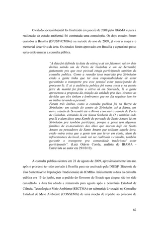 O estudo socioambiental foi finalizado em janeiro de 2008 pelo IBAMA e para a
realização do estudo ambiental foi contratada uma consultoria. Os dois estudos foram
enviados à Brasília (DIUSP-ICMBio) na metade do ano de 2008, já com o mapa e o
memorial descritivo da área. Os estudos foram aprovados em Brasília e o próximo passo
seria então marcar a consulta pública.


                    “A data foi definida (a data da oitiva) e aí ate falamos: vai ter dois
                    ônibus saindo um de Porto de Galinhas e um de Serrambi,
                    justamente pra que esse pessoal esteja participando também da
                    consulta publica. Como a reunião tava marcada pra Sirinhaém
                    então a gente tinha que ter essa responsabilidade de estar
                    garantindo o transporte pra esse pessoal estar participando do
                    processo lá. E aí a audiência publica foi numa sexta e na quinta
                    feira de manhã foi feita a oitiva lá em Serrambi, lá a gente
                    apresentou a proposta da criação da unidade pra eles, tiramos as
                    dúvidas que eles tinham e lembramos que no dia seguinte iam ter
                    os ônibus levando o pessoal.
                    Foram três ônibus, como a consulta publica foi na Barra de
                    Sirinhaém: um saindo do centro de Sirinhaém até a Barra, um
                    outro saindo de Serrambi ate a Barra e um outro saindo de Porto
                    de Galinhas, entrando lá em Nossa Senhora do Ó e também indo
                    pra lá e alem disso uma Kombi do povoado de Santo Amaro lá em
                    Sirinhaém pra também participar, porque a gente tem algumas
                    famílias de ex-moradores das ilhas que moram hoje em Santo
                    Amaro ou pescadores de Santo Amaro que utilizam aquela área,
                    então outra coisa que a gente tem que levar em conta, alem da
                    infraestrutura do local, onde vai ser realizada a consulta, também
                    garantir o transporte pra comunidade tradicional estar
                    participando”. (Luiz Otávio Corrêa, analista do IBAMA -
                    Entrevista ao autor em 29/10/10).



       A consulta publica ocorreu em 21 de agosto de 2009, aproximadamente um ano
após o processo ter sido enviado à Brasília para ser analisado pela DIUSP (Diretoria de
Uso Sustentável e Populações Tradicionais) do ICMBio. Inicialmente a data da consulta
pública era 15 de junho, mas a pedido do Governo do Estado que alegou não ter sido
consultado, a data foi adiada e remarcada para agosto após a Secretaria Estadual de
Ciência, Tecnologia e Meio Ambiente (SECTMA) ter submetido à votação no Conselho
Estadual de Meio Ambiente (CONSEMA) de uma moção de repúdio ao processo de



                                                                                       62
 