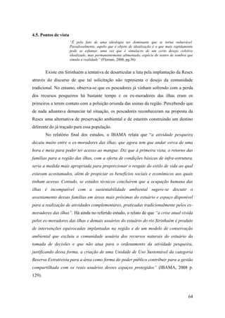 4.5. Pontos de vista
                       “É pelo fato de uma ideologia ser dominante que se torna vulnerável.
                       Paradoxalmente, aquilo que é objeto de idealização é o que mais rapidamente
                       pode se esfumar, uma vez que é simulacro de um certo desejo coletivo
                       idealizado, mas permanentemente alimentado, espécie de teatro de sombra que
                       simula a realidade” (Floriani, 2000, pg.36)


        Existe em Sirinhaém a tentativa de desarticular a luta pela implantação da Resex
através do discurso de que tal solicitação não representa o desejo da comunidade
tradicional. No entanto, observa-se que os pescadores já vinham sofrendo com a perda
dos recursos pesqueiros há bastante tempo e os ex-moradores das ilhas eram os
primeiros a terem contato com a poluição oriunda das usinas da região. Percebendo que
de nada adiantava denunciar tal situação, os pescadores reconheceram na proposta da
Resex uma alternativa de preservação ambiental e de estarem construindo um destino
diferente do já traçado para essa população.
        No relatório final dos estudos, o IBAMA relata que “a atividade pesqueira
decaiu muito entre o ex-moradores das ilhas, que agora tem que andar cerca de uma
hora e meia para poder ter acesso ao mangue. Diz que à primeira vista, o retorno das
famílias para a região das ilhas, com a oferta de condições básicas de infra-estrutura,
seria a medida mais apropriada para proporcionar o resgate do estilo de vida ao qual
estavam acostumados, além de propiciar os benefícios sociais e econômicos aos quais
tinham acesso. Contudo, se estudos técnicos concluírem que a ocupação humana das
ilhas é incompatível com a sustentabilidade ambiental sugere-se discutir o
assentamento dessas famílias em áreas mais próximas do estuário e espaço disponível
para a realização de atividades complementares, praticadas tradicionalmente pelos ex-
moradores das ilhas”. Há ainda no referido estudo, o relato de que “a crise atual vivida
pelos ex-moradores das ilhas e demais usuários do estuário do rio Sirinhaém é produto
de intervenções equivocadas implantadas na região e de um modelo de conservação
ambiental que excluiu a comunidade usuária dos recursos naturais do estuário da
tomada de decisões e que não atua para o ordenamento da atividade pesqueira,
justificando dessa forma, a criação de uma Unidade de Uso Sustentável da categoria
Reserva Extrativista para a área como forma do poder público contribuir para a gestão
compartilhada com os reais usuários desses espaços protegidos” (IBAMA, 2008 p.
129).



                                                                                               64
 
