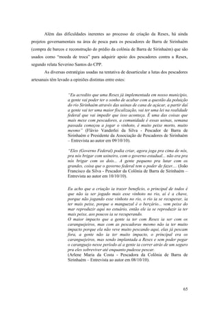 Além das dificuldades inerentes ao processo de criação da Resex, há ainda
projetos governamentais na área de pesca para os pescadores de Barra de Sirinhaém
(compra de barcos e reconstrução do prédio da colônia de Barra de Sirinhaém) que são
usados como “moeda de troca” para adquirir apoio dos pescadores contra a Resex,
segundo relata Severino Santos do CPP.
       As diversas estratégias usadas na tentativa de desarticular a lutas dos pescadores
artesanais têm levado a opiniões distintas entre estes:


                     “Eu acredito que uma Resex já implementada em nosso município,
                     a gente vai poder ter o sonho de acabar com a questão da poluição
                     do rio Sirinhaém através das usinas de cana de açúcar, a partir daí
                     a gente vai ter uma maior fiscalização, vai ter uma lei na realidade
                     federal que vai impedir que isso aconteça. É uma das coisas que
                     mais mexe com pescadores, a comunidade é essas usinas, semana
                     passada começou a jogar o vinhoto, é muito peixe morto, muito
                     mesmo” (Flávio Vanderlei da Silva - Pescador de Barra de
                     Sirinhaém e Presidente da Associação de Pescadores de Sirinhaém
                     – Entrevista ao autor em 09/10/10).

                     “Eles (Governo Federal) podia criar, agora joga pra cima de nós,
                     pra nós brigar com usineiro, com o governo estadual... não era pra
                     nós brigar com os dois... A gente pequeno pra lutar com os
                     grandes, coisa que o governo federal tem o poder de fazer.... (João
                     Francisco da Silva - Pescador da Colônia de Barra de Sirinhaém –
                     Entrevista ao autor em 10/10/10).

                     Eu acho que a criação ia trazer beneficio, o principal de todos é
                     que não ia ser jogado mais esse vinhoto no rio, aí é a chave,
                     porque não jogando esse vinhoto no rio, o rio ia se recuperar, ia
                     ter mais peixe, porque o manguezal é o berçário... vem peixe do
                     mar reproduzir aqui no estuário, então ele ia se reproduzir ia ter
                     mais peixe, aos poucos ia se recuperando.
                     O maior impacto que a gente ia ter com Resex ia ser com os
                     caranguejeiros, mas com as pescadoras mesmo não ia ter muito
                     impacto porque ela não veve muito pescando aqui, elas já pescam
                     fora, a gente não ia ter muito impacto, o principal era os
                     caranguejeiros, mas sendo implantada a Resex e sem poder pegar
                     o caranguejo nesse período aí a gente ia correr atrás de um seguro
                     pra eles sobreviver até enquanto pudesse pescar.
                     (Arlene Maria da Costa - Pescadora da Colônia de Barra de
                     Sirinhaém – Entrevista ao autor em 08/10/10).




                                                                                      65
 