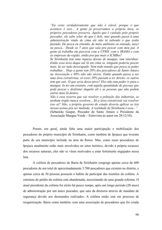 “Eu creio verdadeiramente que não é viável, porque o que
                    acontece é isso... A gente já preservamos a própria área, os
                    próprios pescadores preserva. Aquilo que é cuidado pelo próprio
                    pescador, ele sabe zelar do que é dele, mas quando passa à uma
                    administração vindo de cima ele não tá sabendo o que estão
                    fazendo. De pesca eu entendo, de meio ambiente eu entendo, nasci
                    na pesca... Desde os 7 anos que saía pra pescar com meu pai. A
                    gente já trabalha em parceria com a CPRH, com o IBAMA e com
                    as empresas da região, então pra que mais o ICMBio?
                    Se Sirinhaém tem uma riqueza dessas de mangue, iam interditar.
                    Então essa área daqui até lá em cima ia, ninguém poderia pescar
                    mais. Ia ser tudo desocupado. Nem todo mundo que pesca ia poder
                    trabalhar... Hoje a gente tem 20% dos pescadores de Santo Amaro
                    na Associação e 80% não são sócios. Então quando passa a ser
                    uma área extrativista, só esses 20% passam a ter direito, os outros
                    tem que sair. O que seria desse povo? Eles não iam poder ir para o
                    mangue. Ia ter um estatuto, com aquela quantidade de pessoas que
                    pode pescar e desfrutar daquilo ali e as pessoas que não podem
                    entrar mais lá dentro.
                    Não é essa reserva que vai resolver a poluição das industrias, se
                    nenhum órgão nunca resolveu... Só a área extrativista vai resolver
                    isso aí? Não, o próprio governo do estado deveria aplicar as leis
                    nessas usinas pra ser multada. A realidade de Sirinhaem é essa...”
                    (Sebastião Gaspar, Pescador de Santo Amaro e Presidente da
                    Associação Mangue Verde – Entrevista ao autor em 28/12/10).



        Porem, em geral, ainda falta uma maior participação e mobilização dos
pescadores do próprio município de Sirinhaém, como também de Ipojuca que tiveram
parte de seu município incluído na área da Resex. Mas, como esses pescadores de
Ipojuca atualmente estão mais envolvidos no setor turístico, devido à própria escassez
dos recursos naturais, eles não se vêem motivados a estar fortemente engajados nessa
luta.
        A colônia de pescadores de Barra de Sirinhaém congrega apenas cerca de 600
pescadores de um total de aproximadamente 3.700 pescadores que existem no distrito, e
apenas cerca de 50 pessoas possuem o habito de participar das reuniões da colônia. A
estrutura do prédio da colônia está abandonada, necessitando de uma grande reforma. O
atual presidente da colônia foi eleito há pouco tempo, após um longo período (20 anos)
de administração por um único pescador, que saiu da diretoria através de mandato de
segurança devido aos desmandos realizados. A colônia então está em processo de
reogarnização. Barra conta também, com uma associação de pescadores que foi criada


                                                                                    66
 